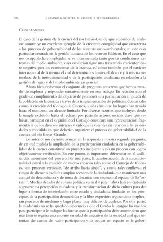 AMC Ag11 Río Bravo

16/4/94

226

11:48 am

Page 226

J. CASTRO, K. KLOSTER, M. STUDER Y M. TORREGROSA

CONCLUSIONES
El caso de la gestión de la cuenca del río Bravo-Grande que acabamos de analizar constituye un excelente ejemplo de la creciente complejidad que caracteriza
a los procesos de gobernabilidad de los sistemas socio-ambientales, en este caso
particular centrada en la gestión humana de los recursos hídricos. En el caso que
nos ocupa, dicha complejidad se ve incrementada tanto por las condiciones extremas del medio ambiente, cuya evolución sigue una trayectoria crecientemente negativa para los ecosistemas de la cuenca, así como también por el carácter
internacional de la misma, el cual determina los límites, el alcance y la misma naturaleza de la institucionalidad y de la participación ciudadana en relación a la
gestión del agua y del medioambiente en general.
Ahora bien, revisemos el conjunto de preguntas concretas que hemos tratado de explorar y responder tentativamente en este trabajo. En relación con el
grado de cumplimiento del objetivo de promover una participación ampliada de
la población en la cuenca a través de la implementación de políticas públicas tales
como la creación del Consejo de Cuenca, queda claro que los logros han tenido
hasta el momento un alcance limitado. Por diversas razones, que incluyen desde
la simple exclusión hasta el rechazo por parte de actores sociales clave que rehúsan participar en el organismo; el Consejo constituye una representación fragmentaria de los diversos intereses y enfoques existentes en relación a las prioridades y modalidades que deberían organizar el proceso de gobernabilidad de la
cuenca del río Bravo-Grande.
Lo anterior nos permite avanzar en la respuesta a nuestra segunda pregunta,
de en qué medida la ampliación de la participación ciudadana en la gobernabilidad de la cuenca constituye un proyecto incipiente y no un proceso con logros
objetivamente verificables. En este punto, es importante diferenciar en el análisis dos momentos del proceso. Por una parte, la transformación de la institucionalidad estatal y la creación de nuevos espacios tales como el Consejo de Cuenca, son procesos verticales, “de arriba hacia abajo”, y como tales conllevan el
riesgo de alienar o excluir a amplios sectores de la ciudadanía que mantienen una
actitud de desconfianza y de toma de distancia con respecto al espacio de lo “estatal”. Muchas décadas de cultura política vertical y paternalista han contribuido
a generar esa percepción ciudadana, y la transformación de dicha cultura para dar
lugar a formas de interrelación entre estado y ciudadanía fundadas en los principios de la participación democrática y la libre expresión seguramente implicarán procesos de mediano y largo plazo, muy difíciles de acelerar. Por otra parte,
la ciudadanía no se ha quedado esperando a que el Estado le otorgue los medios
para participar o le indique las formas que la participación debe asumir, sino que
más bien se registra una enorme variedad de iniciativas de la sociedad civil que intentan dar cuenta del vacío participativo y de ocupar un espacio en la gober-

 