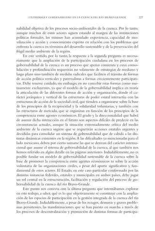 AMC Ag11 Río Bravo

16/4/94

11:48 am

Page 227

CIUDADANÍA Y GOBERNABILIDAD EN LA CUENCA DEL RÍO BRAVO-GRANDE

nabilidad objetiva de los procesos socio-ambientales de la cuenca. Por lo tanto,
aunque muchos de estos actores siguen estando al margen de las instituciones
políticas formales, los mismos han acumulado experiencia, capacidad de movilización y acción y conocimiento experto en relación con los problemas que
enfrenta la cuenca en términos del desarrollo sustentable y de la preservación del
frágil medio ambiente de la región.
En este sentido, por lo tanto, la respuesta a la segunda pregunta es necesariamente que la ampliación de la participación ciudadana en los procesos de
gobernabilidad de la cuenca es un proceso que apenas comienza y cuya consolidación y profundización requerirán no solamente de estrategias de mediano y
largo plazo sino también de medidas radicales que faciliten el tránsito de formas
de acción política verticales y paternalistas a formas crecientemente participativas. Debe tenerse cuidado, sin embargo, en no concebir estas formas como mutuamente excluyentes, ya que el modelo de la gobernabilidad implica en teoría
la articulación de las diferentes formas de acción y organización, donde el carácter jerárquico y vertical de las estructuras de poder estatal interactúa con las
estructuras de acción de la sociedad civil, que tienden a organizarse sobre la base
de los principios de la reciprocidad y la solidaridad voluntarias, y también con
las estructuras de mercado, que se organizan en función de los principios de la
competencia entre agentes económicos. El grado y la direccionalidad que habrá
de asumir dicha interacción en el futuro son aspectos difíciles de predecir en las
circunstancias actuales, aunque la situación extremadamente crítica del medio
ambiente de la cuenca sugiere que se requerirán acciones estatales urgentes y
decididas para consolidar un sistema de gobernabilidad que de cabida a las distintas dinámicas existentes en la región.A las dificultades ya mencionadas para el
lado mexicano, deben por cierto sumarse las que se derivan del carácter internacional que asume el sistema de gobernabilidad de la cuenca, al que también nos
hemos referido en algún detalle en las páginas anteriores. Indudablemente, no es
posible fundar un modelo de gobernabilidad sustentable de la cuenca sobre la
base de promover la competencia entre agentes económicos ni sobre la acción
voluntaria de las organizaciones civiles, a pesar del aporte significativo y fundamental de estos actores. El Estado, en este caso particular conformado por las
distintas instancias federales, estatales y municipales en ambos países, debe jugar
un rol central en la estructuración, facilitación y regulación del proceso de gobernabilidad de la cuenca del río Bravo-Grande.
Este punto nos conecta con la última pregunta que intentábamos explorar
en este trabajo, a saber, qué es lo que objetivamente se constituye con la ampliación de los espacios de participación en la gestión integrada de la cuenca del río
Bravo-Grande. Indudablemente, a pesar de los rezagos, demoras y graves problemas persistentes, las transformaciones que se han puesto en marcha a través de
los procesos de descentralización y promoción de distintas formas de participa-

227

 