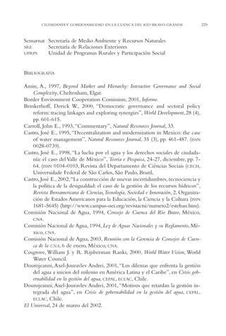 AMC Ag11 Río Bravo

16/4/94

11:48 am

Page 229

CIUDADANÍA Y GOBERNABILIDAD EN LA CUENCA DEL RÍO BRAVO-GRANDE

Semarnat Secretaría de Medio Ambiente y Recursos Naturales
SRE
Secretaría de Relaciones Exteriores
UPRPS
Unidad de Programas Rurales y Participación Social

BIBLIOGRAFÍA
Amin, A., 1997, Beyond Market and Hierarchy: Interactive Governance and Social
Complexity, Cheltenham, Elgar.
Border Environment Cooperation Comission, 2001, Informe.
Brinkerhoff, Derick W., 2000, “Democratic governance and sectoral policy
reform: tracing linkages and exploring synergies”, World Development, 28 (4),
pp. 601-615.
Carroll, John E., 1993, “Commentary”, Natural Resources Journal, 33.
Castro, José E., 1995, “Decentralization and modernization in Mexico: the case
of water management”, Natural Resources Journal, 35 (3), pp. 461-487. (ISSN
0028-0739).
Castro, José E., 1998, “La lucha por el agua y los derechos sociales de ciudadanía: el caso del Valle de México”, Teoria e Pesquisa, 24-27, diciembre, pp. 764. (ISSN 0104-0103, Revista del Departamento de Ciências Sociais (CECH,
Universidade Federal de São Carlos, São Paulo, Brazil,
Castro, José E., 2002,“La construcción de nuevas incertidumbres, tecnociencia y
la política de la desigualdad: el caso de la gestión de los recursos hídricos”,
Revista Iberoamericana de Ciencias,Tecnología, Sociedad e Innovación, 2, Organización de Estados Americanos para la Educación, la Ciencia y la Cultura (ISSN
1681-5645) (http://www.campus-oei.org/revistactsi/numero2/esteban.htm).
Comisión Nacional de Agua, 1994, Consejo de Cuenca del Río Bravo, México,
CNA.
Comisión Nacional de Agua, 1994, Ley de Aguas Nacionales y su Reglamento, México, CNA.
Comisión Nacional de Agua, 2003, Reunión con la Gerencia de Consejos de Cuenca de la CNA, 6 de enero, México, CNA.
Cosgrove, William J. y R. Rijsberman Ranki, 2000, World Water Vision, World
Water Council.
Dourojeanni, Axel-Jouravlev Andrei, 2001, “Los dilemas que enfrenta la gestión
del agua a inicios del milenio en América Latina y el Caribe”, en Crisis gobernabilidad en la gestión del agua, CEPAL, ECLAC, Chile.
Dourojeanni, Axel-Jouravlev Andrei, 2001, “Motivos que retardan la gestión integrada del agua”, en Crisis de gobernabilidad en la gestión del agua, CEPAL,
ECLAC, Chile.
El Universal, 24 de marzo del 2002.

229

 