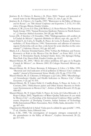 AMC Ag01ValleMéx.

13/4/94

04:57 pm

Page 31

EL AGUA EN EL VALLE DE MÉXICO

Jiménez, B., A. Chávez, E. Barrios y R. Pérez, 2000, “Impact and potential of
reused water in the Mezquital Valley”, Water, 21, IWA, 6, pp. 31-36.
Jiménez, B., A. Chávez y A. Capella, 1997, “Wastewater in the Valley of Mexico
and its Reuse”, en 70th Annual Conference and Exposition, 7, 2/32, 311-320,
IAWQ. Chicago, Illinois, Estados Unidos.
LeBaron, C.W., J. Lew, G.I. Glass, J.M.Weber J., G. Ruiz-Palacios.The Rotavirus
Study Group, 1990,“Annual Rotavirus Epidemic Patterns in North America”, J. American Medical Association, 264 (8), pp. 983-988.
Lesser, J.M., F. Sánchez y D. González, 1986, “Hidrogeoquímica del acuífero de
la Ciudad de México”, Ingeniería Hidráulica de México, sept.-dic., pp. 64-77.
López-Vidal,Y., J.J. Calva, A. Trujillo, A. Ponce de León, A. Ramos, A.M. Svennerholm y G. Ruiz-Palacios, 1990, “Enterotoxins and adhesins of enterotoxigenic Escherichia coli: are they a risk factor for acute diarrhea in the community?”, J. Infectious Diseases, 162, pp. 442-447.
Marín, L.E. y Antonio Trinidad-Santos, 2002, “Urban Air Pollution and Forests:
Resources at Risk in the Mexico City Air Basin”, en Fenn, M.E., L.I. de
Bauer y T. Hernández-Tejeda, Ecological Studies Series, 156, Springer-Verlag.
New York City, Nueva York, Estados Unidos, pp. 44-67.
Mazari-Hiriart, M., 2001, “Alivio del crítico problema del agua en la Región
Central de México”, en Memoria 2001, El Colegio Nacional, México, pp.
211-222.
Mazari-Hiriart, M., B. Torres Beristain, E. Velázquez, J. Calva y S. Pillai, 1999,
“Bacterial and viral indicators of fecal pollution in Mexico City’s southern
aquifer”, Journal of Environmental Science Health, A34 (9), pp. 1715-1735.
Mazari-Hiriart, M., E. Cifuentes, E.Velázquez y J.J. Calva, 2000, “Microbiological Groundwater Quality and Health Indicators in Mexico City”, Urban
Ecosystems, 4 (2), pp. 91-103.
Mazari-Hiriart, M., Y. López-Vidal, G. Castillo-Rojas, S. Ponce de León y A.
Cravioto, 2001, “Helicobacter pylori and Other Enteric Bacteria in Freshwater Environments in Mexico City”, Archives of Medical Research, 32 (5), pp.
458-467.
Mazari-Hiriart, M., Y. López-Vidal, S. Ponce de León, J.J. Calva-Mercado y F.
Rojo-Callejas, 2002,“Significance of Water Quality Indicators: A case study
In Mexico City”, en Proceedings of the International Conference:Water and Wastewater, Perspectives of Developing Countries, Indian Institute of Technology
Delhi-International Water Association, New Delhi, India, diciembre 11-13,
pp. 407-416.
Organización Mundial de la Salud,“Guías para la calidad de agua potable”, 1995,
2ª ed., Ginebra, Suiza, Editorial OMS.
Ryan, C.M., 1989, “An investigation of inorganic nitrogen compounds in
the groundwater in the Valley of Mexico”, Geofísica Internacional, 28 (2),
pp. 417-433.

31

 