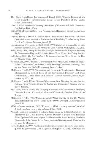 AMC Ag11 Río Bravo

230

16/4/94

11:48 am

Page 230

J. CASTRO, K. KLOSTER, M. STUDER Y M. TORREGROSA

The Good Neighbour Environmental Board, 2000, “Fourth Report of the
Good Neighbor Environmental Board to the President of the United
States”, septiembre.
Hirst, P., 1994, Associative Democracy: New Forms of Economic and Social Governance,
Cambridge, Polity Press.
IMTA, 2001, Recursos Hídricos en la Frontera Norte, [Resumen Ejecutivo], México,
IMTA.
Ingram, Helen y David R. White, 1993, “International Boundary and Water
Commission:An Institutional Mismatch for Resolving Transboundary Water
Problems”, Natural Resources Journal, 33.
Interamerican Development Bank (IDB), 1998, Facing up to Inequality in Latin
America. Economic and Social Progress in Latin America,Washington, D.C., IDB.
Kelly, Mary, 1991, Facing Reality: The Need for Fundamental Changes in Protecting
the Environment Along the US/Mexico Border,Texas Center for Policy Studies.
Kelly, Mary, 2001, The Río Conchos:A Preliminary Overview,Texas Center for Policy Studies,Texas, EUA.
Kooiman, Jan, 2000,“Societal Governance: Levels, Modes, and Orders of SocialPolitical Interaction”, en Pierre, J. (ed.), Debating Governance. Authority, Steering and Democracy, Oxford University Press, Oxford.
McCarney, P. (ed.), 1993, “Innovation and Reform in Transboundary Resource
Management: A Critical Look at the International Boundary and Water
Commission, United States and Mexico”, Natural Resources Journal, 33, invierno, pp. 157-158.
McCarney, P. (ed.), 1996a, Cities and Governance. New Directions in Latin America,
Asia and Africa,Toronto, Centre for Urban and Community Studies, University of Toronto.
McCarney, P. (ed.), 1996b, The Changing Nature of Local Government in Developing
Countries,Toronto, Centre for Urban and Community Studies, University of
Toronto.
McCarney, P. (ed.), 1999, “Managing Acute Water Scarcity on the US-Mexico
Border: Institutional Issues Raised by the 1990´s Drought”, Natural Resources
Journal, 39.
México/SEMARNAP/CNA, 2000, “El agua en México: retos y avances”, en Crisis
de Gobernabilidad en la gestión del agua, Chile, 2001.
Natural Heritage Foundation e Instituto Tecnológico de Estudios Superiores de
Monterrey, 2001, Río Bravo/río Grande: Diseñado el Futuro. Una Evaluación
de las Oportunidades para Mejorar la Administración de los Recursos Hidráulicos
Binacionales de la Cuenca del río Bravo, Instituto Tecnológico de Estudios Superiores de Monterrey.
Picciotto, Robert, 1997, “Putting institutional economics to work: from participation to governance”, en Clague, Christopher K. (ed.), Institutions and

 