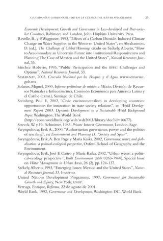 AMC Ag11 Río Bravo

16/4/94

11:48 am

Page 231

CIUDADANÍA Y GOBERNABILIDAD EN LA CUENCA DEL RÍO BRAVO-GRANDE

Economic Development: Growth and Governance in Less-developed and Post-socialist Countries, Baltimore and London, John Hopkins University Press.
Revelle, R. y P.Waggoner, 1993,“Effects of a Carbon Dioxide-Induced Climate
Change on Water Supplies in the Westerrn United States”, en Abrahamson,
D. (ed.), The Challenge of Global Warming, citado en Székely, Alberto, “How
to Accommodate an Uncertain Future into Institutional Responsiveness and
Planning:The Case of Mexico and the United States”, Natural Resources Journal, 33.
Sánchez Roberto, 1993, “Public Participation and the IBWC: Challenges and
Options”, Natural Resources Journal, 33.
SEMARNAT, 2003, Cruzada Nacional por los Bosques y el Agua, www.semarnat.
gob.mx.
Solanes, Miguel, 2000, Informe preliminar de misión a México, División de Recursos Naturales e Infraestructura, Comisión Económica para América Latina y
el Caribe (CEPAL), Santiago de Chile.
Steinberg, Paul F., 2002, “Civic environmentalism in developing countries:
opportunities for innovation in state-society relations”, en World Development Report 2003. Dynamic Development in a Sustainable World Background
Paper,Washington,The World Bank
(http://econ.worldbank.org/wdr/wdr2003/library/doc?id=16677).
Streeck,W. y Ph. Schmitter, 1985, Private Interest Government, London, Sage.
Swyngedouw, Erik A., 2000, “Authoritarian governance, power and the politics
of rescaling”, en Environment and Planning D. “Society and Space”.
Swyngedouw, Erik,A. Ben Page y María Kaika, 2002, Governance, water, and globalisation: a political-ecological perspective, Oxford, School of Geography and the
Environment.
Swyngedouw, Erik, José E Castro y María Kaika, 2002, “Urban water: a political-ecology perspective”, Built Environment (ISSN 0263-7960), Special Issue
on Water Management in Urban Areas, 28 (2), pp. 124-137.
Székely,Alberto, 1993,“Emerging Issues: Mexico and the United States”, Natural Resources Journal, 33, Invierno.
United Nations Development Programme, 1997, Governance for Sustainable
Growth and Equity, New York, UNDP.
Verruga, Enrique, Reforma, 22 de agosto de 2001.
World Bank, 1992, Governance and Development,Washington DC.,World Bank.

231

 