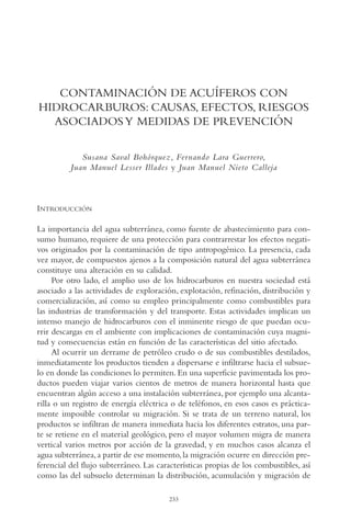 AMC Ag12 Hidrocarb.

16/4/94

11:51 am

Page 233

CONTAMINACIÓN DE ACUÍFEROS CON
HIDROCARBUROS: CAUSAS, EFECTOS, RIESGOS
ASOCIADOS Y MEDIDAS DE PREVENCIÓN
Susana Saval Bohórquez, Fernando Lara Guerrero,
Juan Manuel Lesser Illades y Juan Manuel Nieto Calleja

INTRODUCCIÓN
La importancia del agua subterránea, como fuente de abastecimiento para consumo humano, requiere de una protección para contrarrestar los efectos negativos originados por la contaminación de tipo antropogénico. La presencia, cada
vez mayor, de compuestos ajenos a la composición natural del agua subterránea
constituye una alteración en su calidad.
Por otro lado, el amplio uso de los hidrocarburos en nuestra sociedad está
asociado a las actividades de exploración, explotación, refinación, distribución y
comercialización, así como su empleo principalmente como combustibles para
las industrias de transformación y del transporte. Estas actividades implican un
intenso manejo de hidrocarburos con el inminente riesgo de que puedan ocurrir descargas en el ambiente con implicaciones de contaminación cuya magnitud y consecuencias están en función de las características del sitio afectado.
Al ocurrir un derrame de petróleo crudo o de sus combustibles destilados,
inmediatamente los productos tienden a dispersarse e infiltrarse hacia el subsuelo en donde las condiciones lo permiten. En una superficie pavimentada los productos pueden viajar varios cientos de metros de manera horizontal hasta que
encuentran algún acceso a una instalación subterránea, por ejemplo una alcantarilla o un registro de energía eléctrica o de teléfonos, en esos casos es prácticamente imposible controlar su migración. Si se trata de un terreno natural, los
productos se infiltran de manera inmediata hacia los diferentes estratos, una parte se retiene en el material geológico, pero el mayor volumen migra de manera
vertical varios metros por acción de la gravedad, y en muchos casos alcanza el
agua subterránea, a partir de ese momento, la migración ocurre en dirección preferencial del flujo subterráneo. Las características propias de los combustibles, así
como las del subsuelo determinan la distribución, acumulación y migración de
233

 