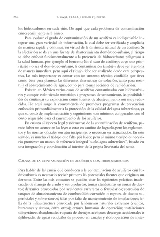 AMC Ag12 Hidrocarb.

234

16/4/94

11:51 am

Page 234

S. SAVAL, F. LARA, J. LESSER Y J. NIETO

los hidrocarburos en cada sitio. De aquí que cada problema de contaminación
conceptualmente será único.
Para evaluar el grado de contaminación de un acuífero es indispensable integrar una gran variedad de información, la cual debe ser verificada y ampliada
de manera rápida y continua, en virtud de la dinámica natural de un acuífero. Si
la afectación se da en una fuente de abastecimiento doméstico-urbano, el riesgo
se debe enfocar fundamentalmente a la presencia de hidrocarburos peligrosos a
la salud humana, por ejemplo el benceno. En el caso de acuíferos cuyo uso prioritario no sea el doméstico-urbano, la contaminación también debe ser atendida
de manera inmediata, pero aquí el riesgo debe ser analizado desde otra perspectiva. Lo más importante es contar con un sustento técnico confiable que sirva
como base para plantear las diferentes alternativas de solución, tanto para restituir el abastecimiento de agua, como para tomar acciones de remediación.
Existen en México varios casos de acuíferos contaminados con hidrocarburos y aunque están siendo sometidos a programas de saneamiento, las posibilidades de continuar su explotación como fuentes de abastecimiento son muy reducidas. De aquí surge la conveniencia de promover programas de prevención
enfocados primordialmente a la protección de la calidad del agua subterránea, ya
que su costo de implementación y seguimiento son mínimos comparados con el
costo requerido para el saneamiento de los acuíferos.
En cuanto al aspecto legal y normativo de la contaminación de acuíferos, parece haber un avance en las leyes o estar en camino de lograrlo, pero los reglamentos y las normas oficiales son aún incipientes o necesitan ser actualizados. En este
sentido, es mucho el trabajo que falta por hacer, pero al mismo tiempo es necesario promover un marco de referencia integral “suelo-agua subterránea”, basado en
una integración y coordinación al interior de la propia Secretaría del ramo.

CAUSAS

DE LA CONTAMINACIÓN DE ACUÍFEROS CON HIDROCARBUROS

Para hablar de las causas que conducen a la contaminación de acuíferos con hidrocarburos es necesario revisar primero las potenciales fuentes que originan un
derrame. Entre las más comunes se pueden citar las siguientes: prácticas inadecuadas de manejo de crudo y sus productos, tomas clandestinas en zonas de ductos; derrames provocados por accidentes carreteros o ferroviarios; corrosión de
tanques de almacenamiento de combustibles; corrosión o ruptura de ductos superficiales y subterráneos; fallas por falta de mantenimiento de instalaciones; falla de la infraestructura provocada por fenómenos naturales extremos (vientos,
huracanes y sismos, entre otros); errores humanos de operación; instalaciones
subterráneas abandonadas; ruptura de drenajes aceitosos; descargas accidentales o
deliberadas de aguas residuales de proceso en canales y ríos; operación de insta-

 