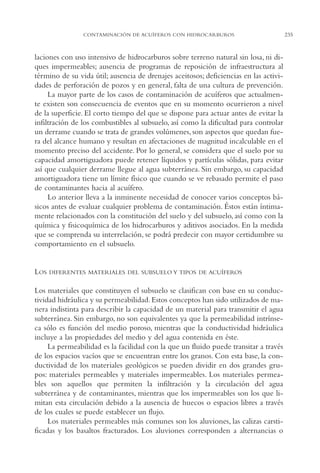 AMC Ag12 Hidrocarb.

16/4/94

11:51 am

Page 235

CONTAMINACIÓN DE ACUÍFEROS CON HIDROCARBUROS

laciones con uso intensivo de hidrocarburos sobre terreno natural sin losa, ni diques impermeables; ausencia de programas de reposición de infraestructura al
término de su vida útil; ausencia de drenajes aceitosos; deficiencias en las actividades de perforación de pozos y en general, falta de una cultura de prevención.
La mayor parte de los casos de contaminación de acuíferos que actualmente existen son consecuencia de eventos que en su momento ocurrieron a nivel
de la superficie. El corto tiempo del que se dispone para actuar antes de evitar la
infiltración de los combustibles al subsuelo, así como la dificultad para controlar
un derrame cuando se trata de grandes volúmenes, son aspectos que quedan fuera del alcance humano y resultan en afectaciones de magnitud incalculable en el
momento preciso del accidente. Por lo general, se considera que el suelo por su
capacidad amortiguadora puede retener líquidos y partículas sólidas, para evitar
así que cualquier derrame llegue al agua subterránea. Sin embargo, su capacidad
amortiguadora tiene un límite físico que cuando se ve rebasado permite el paso
de contaminantes hacia al acuífero.
Lo anterior lleva a la inminente necesidad de conocer varios conceptos básicos antes de evaluar cualquier problema de contaminación. Éstos están íntimamente relacionados con la constitución del suelo y del subsuelo, así como con la
química y fisicoquímica de los hidrocarburos y aditivos asociados. En la medida
que se comprenda su interrelación, se podrá predecir con mayor certidumbre su
comportamiento en el subsuelo.

LOS

DIFERENTES MATERIALES DEL SUBSUELO Y TIPOS DE ACUÍFEROS

Los materiales que constituyen el subsuelo se clasifican con base en su conductividad hidráulica y su permeabilidad. Estos conceptos han sido utilizados de manera indistinta para describir la capacidad de un material para transmitir el agua
subterránea. Sin embargo, no son equivalentes ya que la permeabilidad intrínseca sólo es función del medio poroso, mientras que la conductividad hidráulica
incluye a las propiedades del medio y del agua contenida en éste.
La permeabilidad es la facilidad con la que un fluido puede transitar a través
de los espacios vacíos que se encuentran entre los granos. Con esta base, la conductividad de los materiales geológicos se pueden dividir en dos grandes grupos: materiales permeables y materiales impermeables. Los materiales permeables son aquellos que permiten la infiltración y la circulación del agua
subterránea y de contaminantes, mientras que los impermeables son los que limitan esta circulación debido a la ausencia de huecos o espacios libres a través
de los cuales se puede establecer un flujo.
Los materiales permeables más comunes son los aluviones, las calizas carstificadas y los basaltos fracturados. Los aluviones corresponden a alternancias o

235

 