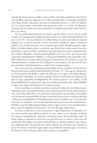 AMC Ag12 Hidrocarb.

236

16/4/94

11:51 am

Page 236

S. SAVAL, F. LARA, J. LESSER Y J. NIETO

mezclas de arenas, gravas, arcillas y limos. Estos materiales granulares varían de finos (arcillas) a gruesos (gravas). Las arcillas corresponden a materiales granulares
muy finos, donde cada grano presenta un diámetro menor a 1/256 de milímetro. Las arenas están constituidas por granos de entre 1 y 2 mm de diámetro,
mientras que los limos presentan partículas de tamaño intermedio entre las arcillas y las arenas.
En las arcillas prácticamente no existen espacios libres a través de los cuales
el agua o el contaminante líquido pueda circular, su conductividad hidráulica típica es de 10–7 cm/seg. Además, las arcillas tienen un alto contenido de materia
orgánica en la cual se pueden retener una gran cantidad de agua y sustancias
químicas. Se caracterizan por ser un material que puede adsorber grandes cantidades de hidrocarburos, pero no permite que fluyan hacia otros sitios. Esta propiedad hace que las arcillas constituyan una capa protectora de la contaminación
de acuíferos ubicados a mayores profundidades, por eso se dice que tienen gran
capacidad amortiguadora. Debido a su baja permeabilidad, estos materiales también representan el mayor obstáculo para el saneamiento de acuíferos, ya que en
ellos predomina el fenómeno de la difusión el cual requiere de decenas de años
para permitir el desplazamiento o salida de los contaminantes.
Las arenas son los constituyentes principales de los acuíferos de tipo granular, presentan alta conductividad hidráulica, de hasta 10–2 cm/seg, lo cual permite el fácil tránsito de fluidos a través de ellas, ya sea de agua o de hidrocarburos.
Su reducido contenido de materia orgánica limita la retención de sustancias, de
aquí su baja capacidad amortiguadora. De manera opuesta a las arcillas, la alta
permeabilidad de las arenas hace que los acuíferos presenten alta vulnerabilidad,
es decir, una mayor facilidad para la contaminación.
En la naturaleza es común encontrar mezclas de materiales de diferente granulometría, que en la mayoría de los casos se presentan en forma de capas horizontales alternadas. Ello lleva a la presencia de horizontes permeables intercalados
con horizontes impermeables, donde se pueden formar zonas acuíferas ubicadas
a diferentes profundidades. Generalmente, las zonas acuíferas que se encuentran
cercanas a la superficie son las más afectadas por la presencia de contaminantes.
Debido a que los hidrocarburos flotan sobre el agua, la zona más contaminada se
ubica entre la superficie del terreno y el nivel del agua subterránea.
La zona a partir de la cual se encuentra el agua subterránea se identifica como zona saturada, para diferenciarla de la zona vadosa o no saturada, en donde
los espacios interpartícula contienen solamente gases. En la interfase entre las
zonas vadosa y saturada se encuentra una porción que se conoce como zona de
capilaridad. Esta última, así como el nivel freático o estático pueden estar variando conjuntamente de posición por efecto natural, de tal forma que, durante la
época de estiaje el nivel del agua estará más profundo, mientras que en la época
de lluvias, el nivel del agua estará más cercano a la superficie.

 