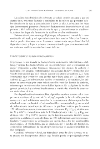 AMC Ag12 Hidrocarb.

16/4/94

11:51 am

Page 237

CONTAMINACIÓN DE ACUÍFEROS CON HIDROCARBUROS

Las calizas son depósitos de carbonato de calcio solubles en agua y que en
ciertos sitios, presentan fracturas y conductos de disolución que permiten la libre circulación de agua y contaminantes a través de ellas. Los basaltos son rocas
que comúnmente presentan abundante fracturamiento interconectado, el cual
permite la fácil infiltración y circulación de agua y contaminantes en el subsuelo. Ambos dan lugar a la formación de acuíferos de alto rendimiento.
Existen además, estructuras geológicas que influyen en el control de la contaminación del suelo y del agua subterránea, éstas son las fallas y las fracturas.
Ambas pueden funcionar como barreras o como conductos preferenciales del
flujo subterráneo y llegan a provocar comunicación de agua y contaminantes de
un horizonte acuífero superior hacia otro inferior.

CARACTERÍSTICAS

DE LOS HIDROCARBUROS

El petróleo es una mezcla de hidrocarburos, compuestos heterocíclicos, asfaltenos y resinas. Los hidrocarburos son los constituyentes que se encuentran en
mayor proporción y están formados básicamente por átomos de carbono e
hidrógeno con diversas conformaciones moleculares. Incluye compuestos que
van del más sencillo que es el metano con un sólo átomo de carbono (C1) hasta
compuestos muy complejos que pueden tener hasta cerca de 100 átomos de
carbono (C100). Los hidrocarburos pueden ser saturados y no-saturados, los primeros se caracterizan por tener enlaces sencillos entre los átomos de carbono,
mientras que los no-saturados tienen dobles ligaduras. En cualquiera de los dos
grupos químicos, hay cadenas lineales rectas o ramificadas, además de estructuras moleculares cíclicas.
Para la producción de combustibles, el petróleo crudo se somete a altas temperaturas mediante el proceso de “cracking”, seguido de la refinación propiamente, en la cual a diferentes intervalos de temperatura se obtienen por destilación los diversos combustibles. Cada combustible es una mezcla de gran cantidad
de hidrocarburos químicamente diferentes. La gasolina contiene por lo menos
120 hidrocarburos, cuyos pesos moleculares están entre C5 y C10, y destilan entre 30 y 225ºC; el diesel tiene más de 140 hidrocarburos entre C11 y C25, que
destilan entre 180 y 350ºC, mientras que la kerosina, conocida también como
queroseno o diáfano, presenta alrededor de 100 hidrocarburos, cuyos pesos moleculares y temperaturas de destilación son intermedios a los dos combustibles
mencionados. El combustóleo, que es prácticamente el residuo de destilación,
contiene los hidrocarburos de más alto peso molecular los cuales son también los
más complejos.
Gasolinas, turbosina y diesel, son formulados antes de salir a la venta, en este proceso son incorporados aditivos cuya función puede ser por ejemplo: evitar

237

 