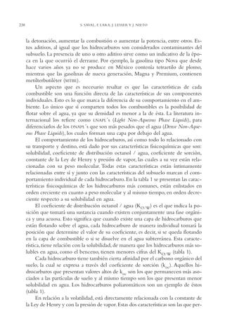 AMC Ag12 Hidrocarb.

238

16/4/94

11:51 am

Page 238

S. SAVAL, F. LARA, J. LESSER Y J. NIETO

la detonación, aumentar la combustión o aumentar la potencia, entre otros. Estos aditivos, al igual que los hidrocarburos son considerados contaminantes del
subsuelo. La presencia de uno u otro aditivo sirve como un indicativo de la época en la que ocurrió el derrame. Por ejemplo, la gasolina tipo Nova que desde
hace varios años ya no se produce en México contenía tetraetilo de plomo,
mientras que las gasolinas de nueva generación, Magna y Premium, contienen
metilterbutiléter (MTBE).
Un aspecto que es necesario resaltar es que las características de cada
combustible son una función directa de las características de sus componentes
individuales. Esto es lo que marca la diferencia de su comportamiento en el ambiente. Lo único que sí comparten todos los combustibles es la posibilidad de
flotar sobre el agua, ya que su densidad es menor a la de ésta. La literatura internacional los refiere como LNAPL´s (Light Non-Aqueous Phase Liquids), para
diferenciarlos de los DNAPL´s que son más pesados que el agua (Dense Non-Aqueous Phase Liquids), los cuales forman una capa por debajo del agua.
El comportamiento de los hidrocarburos, así como todo lo relacionado con
su transporte y destino, está dado por sus características fisicoquímicas que son:
solubilidad, coeficiente de distribución octanol / agua, coeficiente de sorción,
constante de la Ley de Henry y presión de vapor, las cuales a su vez están relacionadas con su peso molecular. Todas estas características están íntimamente
relacionadas entre sí y junto con las características del subsuelo marcan el comportamiento individual de cada hidrocarburo. En la tabla 1 se presentan las características fisicoquímicas de los hidrocarburos más comunes, están enlistados en
orden creciente en cuanto a peso molecular y al mismo tiempo, en orden decreciente respecto a su solubilidad en agua.
El coeficiente de distribución octanol / agua (KO/W) es el que indica la posición que tomará una sustancia cuando existen conjuntamente una fase orgánica y una acuosa. Esto significa que cuando existe una capa de hidrocarburos que
están flotando sobre el agua, cada hidrocarburo de manera individual tomará la
posición que determine el valor de su coeficiente, es decir, si se queda flotando
en la capa de combustible o si se disuelve en el agua subterránea. Esta característica, tiene relación con la solubilidad, de manera que los hidrocarburos más solubles en agua, como el benceno, tienen menores cifras del KO/W (tabla 1).
Cada hidrocarburo tiene también cierta afinidad por el carbono orgánico del
suelo, la cual se expresa a través del coeficiente de sorción (koc). Aquellos hidrocarburos que presentan valores altos de koc son los que permanecen más asociados a las partículas de suelo y al mismo tiempo son los que presentan menor
solubilidad en agua. Los hidrocarburos poliaromáticos son un ejemplo de éstos
(tabla 1).
En relación a la volatilidad, está directamente relacionada con la constante de
la Ley de Henry y con la presión de vapor. Estas dos características son las que per-

 