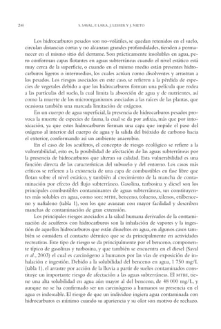 AMC Ag12 Hidrocarb.

240

16/4/94

11:51 am

Page 240

S. SAVAL, F. LARA, J. LESSER Y J. NIETO

Los hidrocarburos pesados son no-volátiles, se quedan retenidos en el suelo,
circulan distancias cortas y no alcanzan grandes profundidades, tienden a permanecer en el mismo sitio del derrame. Son prácticamente insolubles en agua, pero conforman capas flotantes en aguas subterráneas cuando el nivel estático está
muy cerca de la superficie, o cuando en el mismo medio están presentes hidrocarburos ligeros o intermedios, los cuales actúan como disolventes y arrastran a
los pesados. Los riesgos asociados en este caso, se refieren a la pérdida de especies de vegetales debido a que los hidrocarburos forman una película que rodea
a las partículas del suelo, la cual limita la absorción de agua y de nutrientes, así
como la muerte de los microorganismos asociados a las raíces de las plantas, que
ocasiona también una marcada limitación de oxígeno.
En un cuerpo de agua superficial, la presencia de hidrocarburos pesados provoca la muerte de especies de fauna, la cual se da por asfixia, más que por intoxicación, ya que estos hidrocarburos forman una capa que impide el paso del
oxígeno al interior del cuerpo de agua y la salida del bióxido de carbono hacia
el exterior, conformando así un ambiente anaerobio.
En el caso de los acuíferos, el concepto de riesgo ecológico se refiere a la
vulnerabilidad, esto es, la posibilidad de afectación de las aguas subterráneas por
la presencia de hidrocarburos que alteran su calidad. Esta vulnerabilidad es una
función directa de las características del subsuelo y del entorno. Los casos más
críticos se refieren a la existencia de una capa de combustibles en fase libre que
flotan sobre el nivel estático, y también al crecimiento de la mancha de contaminación por efecto del flujo subterráneo. Gasolina, turbosina y diesel son los
principales combustibles contaminantes de aguas subterráneas, sus constituyentes más solubles en agua, como son: MTBE, benceno, tolueno, xilenos, etilbenceno y naftaleno (tabla 1), son los que avanzan con mayor facilidad y describen
manchas de contaminación de gran extensión.
Los principales riesgos asociados a la salud humana derivados de la contaminación de acuíferos con hidrocarburos son la inhalación de vapores y la ingestión de aquellos hidrocarburos que están disueltos en agua, en algunos casos también se considera el contacto dérmico que se da principalmente en actividades
recreativas. Este tipo de riesgo se da principalmente por el benceno, componente típico de gasolinas y turbosina, y que también se encuentra en el diesel (Saval
et al., 2003) el cual es carcinógeno a humanos por las vías de exposición de inhalación e ingestión. Debido a la solubilidad del benceno en agua, 1,750 mg/L
(tabla 1), el arrastre por acción de la lluvia a partir de suelos contaminados constituye un importante riesgo de afectación a las aguas subterráneas. El MTBE, tiene una alta solubilidad en agua aún mayor al del benceno, de 48,000 mg/L, y
aunque no se ha confirmado ser un carcinógeno a humanos su presencia en el
agua es indeseable. El riesgo de que un individuo ingiera agua contaminada con
hidrocarburos es mínimo cuando su apariencia y su olor son motivo de rechazo.

 