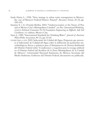 AMC Ag01ValleMéx.

32

13/4/94

04:57 pm

Page 32

B. JIMÉNEZ, M. MAZARI, R. DOMÍNGUEZ Y E. CIFUENTES

Saade Hazin, L., 1998, “New strategy in urban water management in Mexico:
the case of Mexico’s Federal District. Natural”, Resources Forum, 22 (3), pp.
185-192.
Santoyo E. y E. Ovando-Shelley, 2002, “Underexcavation at the Tower of Pisa
and at Mexico City’s Metropolitan Catedral”, en Proc. International Workshop,
ISSMGE-Technical Committee TC36 Foundation Engineering in Difficult, Soft Soil
Conditions, CD edition, Mexico City.
Sayre J., 1988, “International Standards for Drinking Water”, Journal of American
Water Works Association, 80 (1), pp. 53-60.
UNAM/SMA y GDF, 2002, Subcomité de Calidad del Agua. Propuesta que presenta el Subcomité de Calidad del Agua sobre la definición de parámetros microbiológicos, físicos y químicos para el Anteproyecto de Norma Ambiental
del Distrito Federal sobre “Condiciones y requisitos para la recarga artificial
en el Distrito Federal del Acuífero de la Zona Metropolitana de la Ciudad
de México”, Universidad Nacional Autónoma de México, Secretaría del
Medio Ambiente, Gobierno del Distrito Federal, documento no publicado.

 