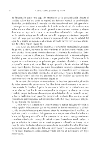 AMC Ag12 Hidrocarb.

244

16/4/94

11:51 am

Page 244

S. SAVAL, F. LARA, J. LESSER Y J. NIETO

ha funcionado como una capa de protección de la contaminación directa al
acuífero calizo. En esta zona, se registró un derrame puntual de combustibles
destilados, que infiltraron al subsuelo y se alojaron sobre el nivel del agua subterránea que se encuentra a alrededor de 3 m de profundidad. No se detectaron
hidrocarburos adsorbidos en el suelo, pero sí se encontraron benceno y xilenos
disueltos en el agua subterránea, en una zona bien delimitada la cual asegura que
no ha existido migración de hidrocarburos. El riesgo por explosión es insignificante, el riesgo por ingestión es también mínimo debido a que la calidad del
agua de la región es mala, pero el acuífero afectado parece corresponder al mismo de toda la región (figura 1).
Caso 4. En una zona urbano-industrial se detectaron hidrocarburos, mezclas
de gasolina y diesel, en pozos de abastecimiento en un horizonte acuífero cuyo
nivel estático se encuentra aproximadamente a 15 metros de profundidad. Existen además otros dos acuíferos, uno denominado intermedio a 30 metros de profundidad y otro denominado inferior a mayor profundidad. El subsuelo de la
región está conformado principalmente por materiales aluviales y en menor
proporción tobas y derrames lávicos, que permiten la circulación del flujo
subterráneo. Existen fracturas que unen los acuíferos superior e intermedio, las
cuales ocasionaron que los combustibles alojados en el acuífero superior viajaran
fácilmente hacia el acuífero intermedio. En este caso, el riesgo a la salud es alto,
en virtud de que el benceno está presente en los dos acuíferos que como se dijo
anteriormente, son de abastecimiento (figura 1).
En cuanto a las acciones de saneamiento de los casos presentados, el hecho
de haber encontrado producto en fase libre llevó inmediatamente a su extracción a través de bombeo. A pesar de que esta actividad se ha realizado durante
varios años en 3 de los 4 casos mencionados, en ninguno de ellos se ha podido
concluir, ya que los hidrocarburos siguen desorbiéndose de las capas de suelo y
se hacen evidentes como pequeños espesores de producto libre o en forma de
emulsión, la heterogeneidad del subsuelo hace difícil el poder establecer el tiempo que tomará esta desorción.
Como parte del saneamiento, se hace necesario retirar del agua subterránea
todos aquellos hidrocarburos que se encuentran en forma emulsionada o disuelta, ello involucra bombeo y tratamiento antes de su reinyección al acuífero. Las
opciones para el tratamiento del agua son: aeración para volatilizar los hidrocarburos más ligeros y retención de los restantes en una matriz que generalmente
es carbón activado, sin embargo, lo más efectivo es la combinación de ambas, ya
que un solo tipo de tratamiento no puede asegurar la reducción en la concentración de todos los hidrocarburos presentes, hasta los niveles deseados. Conviene
mencionar que el tratamiento del agua subterránea y su reinyección al acuífero en pozos localizados aguas arriba, permite acelerar el movimiento del flujo
subterráneo.

 
