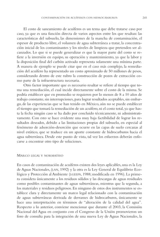 AMC Ag12 Hidrocarb.

16/4/94

11:51 am

Page 245

CONTAMINACIÓN DE ACUÍFEROS CON HIDROCARBUROS

El costo de saneamiento de acuíferos es un tema que debe tratarse caso por
caso, ya que es una función directa de varios aspectos entre los que resaltan: las
características del subsuelo, las dimensiones de la mancha de contaminación, el
espesor de producto libre, el volumen de agua subterránea a tratar, la concentración inicial de los contaminantes y los niveles de limpieza que pretenden ser alcanzados. Lo que si se puede generalizar es que la mayor parte del costo se refiere a la inversión en equipo, su operación y mantenimiento, ya que la labor y
la disposición final del carbón activado representa solamente una mínima parte.
A manera de ejemplo se puede citar que en el caso más complejo, la remediación del acuífero ha representado un costo aproximado de 50 millones de pesos,
considerando dentro de este rubro la construcción de pozos de extracción como parte de la infraestructura necesaria.
Otro factor importante que es necesario resaltar se refiere al tiempo que toma una remediación, el cual incide directamente sobre el costo de la misma. Se
podría establecer que en promedio se requieren por lo menos de 8 a 10 años de
trabajo constante, sin interrupciones, para lograr resultados aceptables, sin embargo, de las experiencias que se han tenido en México, aún no se puede establecer
el tiempo que tomará la remediación de un acuífero, ni el costo total, ya que hasta la fecha ningún caso se ha dado por concluido técnicamente, ni administrativamente. Con esto se hace evidente una muy baja factibilidad de lograr los resultados deseados, debido a las limitaciones propias del subsuelo, en especial al
fenómeno de adsorción-desorción que ocurre en las capas de suelo cercanas al
nivel estático, que se traduce en un aporte constante de hidrocarburos hacia el
agua subterránea. Desde este punto de vista, tal vez los esfuerzos deberán enfocarse a encontrar otro tipo de soluciones.

MARCO

LEGAL Y NORMATIVO

En casos de contaminación de acuíferos existen dos leyes aplicables, una es la Ley
de Aguas Nacionales, (LAN, 1992) y la otra es la Ley General de Equilibrio Ecológico y Protección al Ambiente (LGEEPA, 1988; modificada en 1996). La primera considera únicamente a los residuos sólidos y las descargas de aguas residuales
como posibles contaminantes de aguas subterráneas, mientras que la segunda, a
los materiales y residuos peligrosos. En ninguno de estos dos instrumentos se establece clara y directamente un marco legal relacionado con la contaminación
de aguas subterráneas derivada de derrames de hidrocarburos, únicamente se
hace una interpretación en términos de “alteración de la calidad del agua”.
Respecto a lo anterior, conviene mencionar que durante el 2003, la Comisión
Nacional del Agua en conjunto con el Congreso de la Unión promovieron un
foro de consulta para la integración de una nueva Ley de Aguas Nacionales, la

245

 