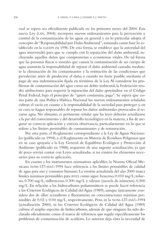 AMC Ag12 Hidrocarb.

246

16/4/94

11:51 am

Page 246

S. SAVAL, F. LARA, J. LESSER Y J. NIETO

cual se espera sea oficialmente publicada en los primeros meses del 2004. Esta
nueva Ley (LAN, 2004), incorpora nuevos ordenamientos para la prevención y
control de la contaminación de las aguas en general y en lo particular adopta el
concepto de “Responsabilidad por Daño Ambiental”, tomando como base lo establecido en la LGEEPA en 1996. De esta forma, se establece que la autoridad del
agua intervendrá para que se cumpla con la reparación del daño ambiental, incluyendo aquellos daños que comprometan a ecosistemas vitales. De tal forma
que las personas físicas o morales que causen la contaminación de un cuerpo de
agua asumirán la responsabilidad de reparar el daño ambiental causado, mediante la eliminación de los contaminantes y la restitución de las condiciones que
prevalecían antes de producirse el daño, y cuando no fuere posible, mediante el
pago de una indemnización fijada en términos de la Ley. Al considerar los problemas de contaminación del agua como un delito ambiental, la Federación tendrá atribuciones para requerir la reparación del daño apoyándose en el Código
Penal Federal, bajo el principio de “quien contamina, paga”. Se espera que como parte de una Política Hídrica Nacional los nuevos ordenamientos señalados
cubran el vacío en cuanto a la responsabilidad de la sociedad para proteger y, en
su caso, se hagan responsables de reparar los daños ambientales provocados al recurso agua. No obstante, es pertinente señalar que las leyes deberán actualizarse
a la par del conocimiento y del desarrollo tecnológico en la materia, a fin de asegurar su correcta aplicación y estricta observancia, particularmente en lo que se
refiere a los límites permisibles de contaminantes y de restauración.
Por otra parte, el Reglamento correspondiente a la Ley de Aguas Nacionales (publicado en 1994), y el Reglamento en Materia de Residuos Peligrosos que
en su caso apoyaría a la Ley General de Equilibrio Ecológico y Protección al
Ambiente (publicado en 1988), requieren de una urgente actualización, ya que
de poco servirá contar con Leyes actualizadas, si no existen los elementos necesarios para su correcta aplicación.
En cuanto a los instrumentos normativos aplicables, la Norma Oficial Mexicana NOM-127-SSA1-1994 hace referencia a los límites permisibles de calidad
de agua para uso y consumo humano. La versión actualizada del año 2000 marca
límites máximos permisibles para BTEX como sigue: benceno, 0.010 mg/L; tolueno, 0.700 mg/L; etilbenceno, 0.300 mg/L y xilenos (mezcla de isómeros), 0.500
mg/L. En relación a los hidrocarburos poliaromáticos se puede hacer referencia
a los Criterios Ecológicos de Calidad del Agua (1989), aunque únicamente considera dos de ellos: acenafteno y fluoranteno, en concentraciones máximas permisibles de 0.02 y 0.04 mg/L, respectivamente. Pero, ni la NOM-127-SSA1-1994
(actualización 2000), ni los Criterios Ecológicos de Calidad del Agua (1989)
cubren el amplio espectro de hidrocarburos, además de que ninguno ha sido declarado oficialmente como el marco de referencia que regule específicamente los
problemas de contaminación de acuíferos. Lo anterior deja clara la necesidad de

 