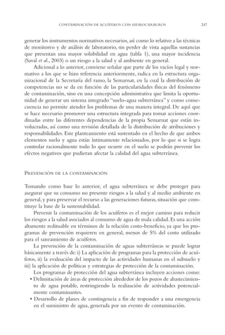 AMC Ag12 Hidrocarb.

16/4/94

11:51 am

Page 247

CONTAMINACIÓN DE ACUÍFEROS CON HIDROCARBUROS

generar los instrumentos normativos necesarios, así como lo relativo a las técnicas
de monitoreo y de análisis de laboratorio, sin perder de vista aquellas sustancias
que presentan una mayor solubilidad en agua (tabla 1), una mayor incidencia
(Saval et al., 2003) o un riesgo a la salud y al ambiente en general.
Adicional a lo anterior, conviene señalar que parte de los vacíos legal y normativo a los que se hizo referencia anteriormente, radica en la estructura organizacional de la Secretaría del ramo, la Semarnat, en la cual la distribución de
competencias no se da en función de las particularidades físicas del fenómeno
de contaminación, sino en una concepción administrativa que limita la oportunidad de generar un sistema integrado “suelo-agua subterránea” y como consecuencia no permite atender los problemas de una manera integral. De aquí que
se hace necesario promover una estructura integrada para tomar acciones coordinadas entre las diferentes dependencias de la propia Semarnat que están involucradas, así como una revisión detallada de la distribución de atribuciones y
responsabilidades. Este planteamiento está sustentado en el hecho de que ambos
elementos suelo y agua están íntimamente relacionados, por lo que si se logra
controlar racionalmente todo lo que ocurre en el suelo se podrán prevenir los
efectos negativos que pudieran afectar la calidad del agua subterránea.

PREVENCIÓN

DE LA CONTAMINACIÓN

Tomando como base lo anterior, el agua subterránea se debe proteger para
asegurar que su consumo no presente riesgos a la salud y al medio ambiente en
general, y para preservar el recurso a las generaciones futuras, situación que constituye la base de la sustentabilidad.
Prevenir la contaminación de los acuíferos es el mejor camino para reducir
los riesgos a la salud asociados al consumo de agua de mala calidad. Es una acción
altamente redituable en términos de la relación costo-beneficio, ya que los programas de prevención requieren en general, menos de 5% del costo utilizado
para el saneamiento de acuíferos.
La prevención de la contaminación de aguas subterráneas se puede lograr
básicamente a través de: i) La aplicación de programas para la protección de acuíferos, ii) la evaluación del impacto de las actividades humanas en el subsuelo y
iii) la aplicación de políticas y estrategias de protección de la contaminación.
Los programas de protección del agua subterránea incluyen acciones como:
• Delimitación de áreas de protección alrededor de los pozos de abastecimiento de agua potable, restringiendo la realización de actividades potencialmente contaminantes.
• Desarrollo de planes de contingencia a fin de responder a una emergencia
en el suministro de agua, generada por un evento de contaminación.

247

 