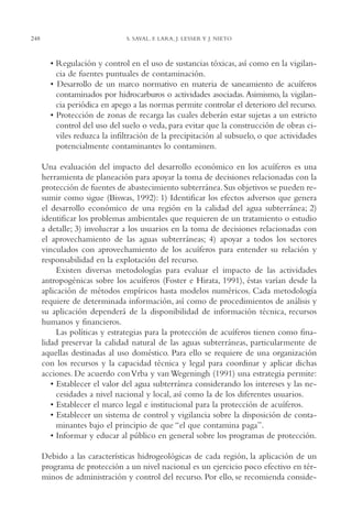 AMC Ag12 Hidrocarb.

248

16/4/94

11:51 am

Page 248

S. SAVAL, F. LARA, J. LESSER Y J. NIETO

• Regulación y control en el uso de sustancias tóxicas, así como en la vigilancia de fuentes puntuales de contaminación.
• Desarrollo de un marco normativo en materia de saneamiento de acuíferos
contaminados por hidrocarburos o actividades asociadas. Asimismo, la vigilancia periódica en apego a las normas permite controlar el deterioro del recurso.
• Protección de zonas de recarga las cuales deberán estar sujetas a un estricto
control del uso del suelo o veda, para evitar que la construcción de obras civiles reduzca la infiltración de la precipitación al subsuelo, o que actividades
potencialmente contaminantes lo contaminen.
Una evaluación del impacto del desarrollo económico en los acuíferos es una
herramienta de planeación para apoyar la toma de decisiones relacionadas con la
protección de fuentes de abastecimiento subterránea. Sus objetivos se pueden resumir como sigue (Biswas, 1992): 1) Identificar los efectos adversos que genera
el desarrollo económico de una región en la calidad del agua subterránea; 2)
identificar los problemas ambientales que requieren de un tratamiento o estudio
a detalle; 3) involucrar a los usuarios en la toma de decisiones relacionadas con
el aprovechamiento de las aguas subterráneas; 4) apoyar a todos los sectores
vinculados con aprovechamiento de los acuíferos para entender su relación y
responsabilidad en la explotación del recurso.
Existen diversas metodologías para evaluar el impacto de las actividades
antropogénicas sobre los acuíferos (Foster e Hirata, 1991), éstas varían desde la
aplicación de métodos empíricos hasta modelos numéricos. Cada metodología
requiere de determinada información, así como de procedimientos de análisis y
su aplicación dependerá de la disponibilidad de información técnica, recursos
humanos y financieros.
Las políticas y estrategias para la protección de acuíferos tienen como finalidad preservar la calidad natural de las aguas subterráneas, particularmente de
aquellas destinadas al uso doméstico. Para ello se requiere de una organización
con los recursos y la capacidad técnica y legal para coordinar y aplicar dichas
acciones. De acuerdo con Vrba y van Wegeningh (1991) una estrategia permite:
• Establecer el valor del agua subterránea considerando los intereses y las necesidades a nivel nacional y local, así como la de los diferentes usuarios.
• Establecer el marco legal e institucional para la protección de acuíferos.
• Establecer un sistema de control y vigilancia sobre la disposición de contaminantes bajo el principio de que “el que contamina paga”.
• Informar y educar al público en general sobre los programas de protección.
Debido a las características hidrogeológicas de cada región, la aplicación de un
programa de protección a un nivel nacional es un ejercicio poco efectivo en términos de administración y control del recurso. Por ello, se recomienda conside-

 