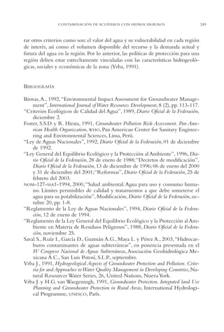 AMC Ag12 Hidrocarb.

16/4/94

11:51 am

Page 249

CONTAMINACIÓN DE ACUÍFEROS CON HIDROCARBUROS

rar otros criterios como son: el valor del agua y su vulnerabilidad en cada región
de interés, así como el volumen disponible del recurso y la demanda actual y
futura del agua en la región. Por lo anterior, las políticas de protección para una
región deben estar estrechamente vinculadas con las características hidrogeológicas, sociales y económicas de la zona (Vrba, 1991).

BIBLIOGRAFÍA
Biswas, A., 1992,“Environmental Impact Assessment for Groundwater Management”, International Journal of Water Resources Development, 8 (2), pp. 113-117.
“Criterios Ecológicos de Calidad del Agua”, 1989, Diario Oficial de la Federación,
diciembre 2.
Foster, S.S.D. y R. Hirata, 1991, Groundwater Pollution Risk Assessment. Pan American Health Organization, WHO, Pan American Center for Sanitary Engineering and Environmental Sciences, Lima, Perú.
“Ley de Aguas Nacionales”, 1992, Diario Oficial de la Federación, 01 de diciembre
de 1992.
“Ley General del Equilibrio Ecológico y la Protección al Ambiente”, 1996, Diario Oficial de la Federación, 28 de enero de 1988;“Decretos de modificación”,
Diario Oficial de la Federación, 13 de diciembre de 1996; 06 de enero del 2000
y 31 de diciembre del 2001;“Reformas”, Diario Oficial de la Federación, 25 de
febrero del 2003.
NOM-127-SSA1-1994, 2000, “Salud ambiental. Agua para uso y consumo humano. Límites permisibles de calidad y tratamientos a que debe someterse el
agua para su potabilización”, Modificación, Diario Oficial de la Federación, octubre 20, pp. 1-8.
“Reglamento de la Ley de Aguas Nacionales”, 1994, Diario Oficial de la Federación, 12 de enero de 1994.
“Reglamento de la Ley General del Equilibrio Ecológico y la Protección al Ambiente en Materia de Residuos Peligrosos”, 1988, Diario Oficial de la Federación, noviembre 25.
Saval S., Ruíz I., García D., Guzmán A.G., Maya L. y Pérez A., 2003,“Hidrocarburos contaminantes de aguas subterráneas”, en ponencia presentada en el
IV Congreso Nacional de Aguas Subterráneas, Asociación Geohidrológica Mexicana A.C., San Luis Potosí, S.L.P., septiembre.
Vrba J., 1991, Hydrogeological Aspects of Groundwater Protection and Pollution. Criteria for and Approaches to Water Quality Management in Developing Countries, Natural Resources Water Series, 26, United Nations, Nueva York.
Vrba J. y H.G. van Waegeningh, 1991, Groundwater Protection. Integrated land Use
Planning and Groundwater Protection in Rural Areas, International Hydrological Programme, UNESCO, París.

249

 