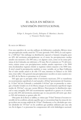 AMC Ag13 VisiónIns.

16/4/94

11:52 am

Page 251

EL AGUA EN MÉXICO.
UNA VISIÓN INSTITUCIONAL
Felipe I. Arreguín Cortés, Polioptro F. Martínez Austria
y Venancio Trueba López

EL AGUA

EN

MÉXICO

Con una superficie de casi dos millones de kilómetros cuadrados, México tiene
una precipitación media anual de 772 mm (periodo 1941-2001), la cual equivale a 1 528 km3. Sin embargo su distribución espacial es bastante irregular, pues
en 42% del territorio, principalmente en el norte, las precipitaciones medias
anuales son menores a los 500 mm, y en algunos casos, como en las zonas próximas al río Colorado, son inferiores a 50 mm. Por el contrario en 7% del territorio, existen zonas con precipitaciones medias anuales superiores a los 2000
mm, localizándose regiones donde se registran valores mayores a los 5000 mm.
A nivel estatal la precipitación también es muy variable, así en Baja California
Sur el valor medio anual es de sólo 175 mm, mientras en Tabasco es de 2426
mm, véase tabla 1. En general estas precipitaciones suceden en unos cuantos meses, 80% de las lluvias se presentan en el verano.
Del agua que se precipita sobre el territorio mexicano, 23% se transforma
en escurrimiento superficial, el cual sumado a 48 km3 provenientes de Guatemala, 1.8 km3 del río Colorado y restándole 0.44 km3 que en promedio se entregan a Estados Unidos en el río Bravo, integra el escurrimiento superficial virgen
medio de 394 km3, con que cuenta México. Nuevamente la distribución espacial es muy irregular, 50% del escurrimiento superficial se genera en el sureste,
en tan sólo 20% del territorio, mientras que en una porción del norte que abarca 30% del territorio se genera sólo 4%.
Otra parte de la lluvia se infiltra, se estima que 75 km3 forman el recurso renovable de los acuíferos, además aquellos que se encuentran bajo las zonas de riego reciben una recarga artificial de 15 km3. Finalmente, se ha calculado que existen alrededor de 110 km3 en los acuíferos que podrían utilizarse por una sola
vez. En la figura 1 se presentan los componentes del ciclo hidrológico nacional.

251

 