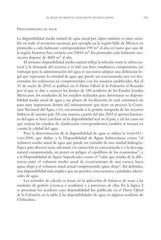AMC Ag13 VisiónIns.

16/4/94

11:52 am

Page 253

EL AGUA EN MÉXICO. UNA VISIÓN INSTITUCIONAL

DISPONIBILIDAD

DE AGUA

La disponibilidad media natural de agua anual per cápita también es muy variable en todo el territorio nacional, por ejemplo en la región Valle de México en
promedio a cada habitante corresponderían 190 m3 al año, en tanto que uno de
la región Frontera Sur contaría con 25843 m3. En promedio cada habitante mexicano dispone de 4685 m3 al año.
El término disponibilidad media natural refleja la relación entre la oferta natural y la demanda del recurso, y es útil con fines estadísticos comparativos, sin
embargo para la administración del agua es necesario adoptar una definición legal que represente la cantidad de agua que puede ser concesionada, una vez descontados los volúmenes ya comprometidos con los usuarios establecidos. Así, el
31 de enero de 2003, se publicó en el Diario Oficial de la Federación el Acuerdo
por el que se dan a conocer los límites de 188 acuíferos de los Estados Unidos
Mexicanos, los resultados de los estudios realizados para determinar su disponibilidad media anual de agua y sus planos de localización, lo cual constituyó un
paso muy importante dentro del ordenamiento que tiene en proceso la Comisión Nacional del Agua, CNA, encaminado a la gestión integrada de los recursos
hídricos de nuestro país. De esta manera a partir del año 2003 el aprovechamiento del agua se hace con base en la disponibilidad real en el país, y en los casos en
que existan los estudios de clasificación correspondientes, también se tomará en
cuenta la calidad del agua.
Para la determinación de la disponibilidad de agua se utiliza la NOM-011CNA-2000, que define a la Disponibilidad de Aguas Subterráneas como: “el
volumen medio anual de agua que puede ser extraído de una unidad hidrogeológica para diversos usos, adicional a la extracción ya concesionada y a la descarga
natural comprometida, sin poner en peligro el equilibrio de los ecosistemas”, y
a la Disponibilidad de Aguas Superficiales como: el “valor que resulta de la diferencia entre el volumen medio anual de escurrimiento de una cuenca hacia
aguas abajo y el volumen anual actual comprometido aguas abajo”.Así definidas,
una disponibilidad nula implica que no pueden concesionarse cantidades adicionales de agua.
Los métodos de cálculo se basan en la aplicación de balances de masa a las
unidades de gestión (cuencas o acuíferos) o a porciones de ellas. En la figura 2
se presentan los acuíferos cuya disponibilidad fue publicada en el Diario Oficial
de la Federación, en la tabla 2, las disponibilidades de agua en algunos acuíferos de
Chihuahua.

253

 
