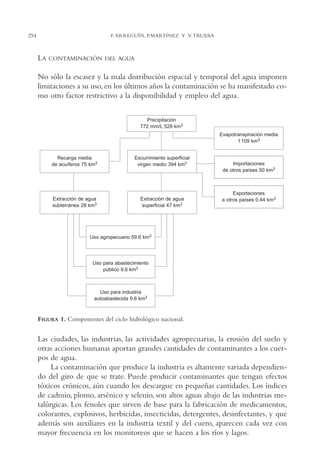 AMC Ag13 VisiónIns.

16/4/94

254

11:52 am

Page 254

F. ARREGUÍN, P.MARTÍNEZ Y V. TRUEBA

LA

CONTAMINACIÓN DEL AGUA

No sólo la escasez y la mala distribución espacial y temporal del agua imponen
limitaciones a su uso, en los últimos años la contaminación se ha manifestado como otro factor restrictivo a la disponibilidad y empleo del agua.
Precipitación
772 mm/L 528 km3
Evapotranspiración media
1 109 km3
Recarga media
de acuíferos 75 km3

Escurrimiento superficial
virgen medio 394 km3

Extracción de agua
subterránea 28 km3

Extracción de agua
superficial 47 km3

Importaciones
de otros países 50 km3

Exportaciones
a otros países 0.44 km3

Uso agropecuario 59.6 km3

Uso para abastecimiento
público 9.6 km3

Uso para industria
autoabastecida 9.6 km3

FIGURA 1. Componentes del ciclo hidrológico nacional.

Las ciudades, las industrias, las actividades agropecuarias, la erosión del suelo y
otras acciones humanas aportan grandes cantidades de contaminantes a los cuerpos de agua.
La contaminación que produce la industria es altamente variada dependiendo del giro de que se trate. Puede producir contaminantes que tengan efectos
tóxicos crónicos, aún cuando los descargue en pequeñas cantidades. Los índices
de cadmio, plomo, arsénico y selenio, son altos aguas abajo de las industrias metalúrgicas. Los fenoles que sirven de base para la fabricación de medicamentos,
colorantes, explosivos, herbicidas, insecticidas, detergentes, desinfectantes, y que
además son auxiliares en la industria textil y del cuero, aparecen cada vez con
mayor frecuencia en los monitoreos que se hacen a los ríos y lagos.

 