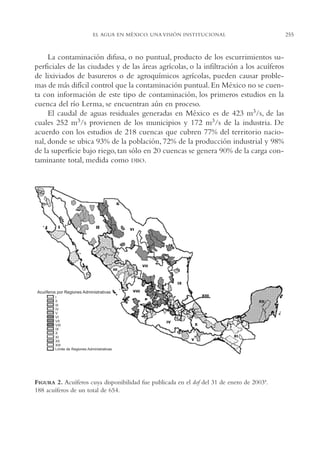 AMC Ag13 VisiónIns.

16/4/94

11:52 am

Page 255

255

EL AGUA EN MÉXICO. UNA VISIÓN INSTITUCIONAL

La contaminación difusa, o no puntual, producto de los escurrimientos superficiales de las ciudades y de las áreas agrícolas, o la infiltración a los acuíferos
de lixiviados de basureros o de agroquímicos agrícolas, pueden causar problemas de más difícil control que la contaminación puntual. En México no se cuenta con información de este tipo de contaminación, los primeros estudios en la
cuenca del río Lerma, se encuentran aún en proceso.
El caudal de aguas residuales generadas en México es de 423 m3/s, de las
cuales 252 m3/s provienen de los municipios y 172 m3/s de la industria. De
acuerdo con los estudios de 218 cuencas que cubren 77% del territorio nacional, donde se ubica 93% de la población, 72% de la producción industrial y 98%
de la superficie bajo riego, tan sólo en 20 cuencas se genera 90% de la carga contaminante total, medida como DBO.

I

II

VI

VII
III

IX

Acuiíferos por Regiones Administrativas
I
II
III
IV
V
VI
VII
VIII
IX
X
XI
XII
XIII
Límite de Regiones Administrativas

VIII
XIII
XII

IV

X
XI
V

FIGURA 2. Acuíferos cuya disponibilidad fue publicada en el dof del 31 de enero de 2003ª.
188 acuíferos de un total de 654.

 