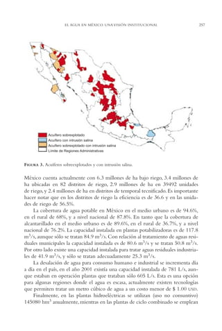 AMC Ag13 VisiónIns.

16/4/94

11:52 am

Page 257

EL AGUA EN MÉXICO. UNA VISIÓN INSTITUCIONAL

Acuífero sobrexplotado
Acuífero con intrusión salina
Acuífero sobrexplotado con intrusión salina
Límite de Regiones Administrativas

FIGURA 3. Acuíferos sobreexplotados y con intrusión salina.

México cuenta actualmente con 6.3 millones de ha bajo riego, 3.4 millones de
ha ubicadas en 82 distritos de riego, 2.9 millones de ha en 39492 unidades
de riego, y 2.4 millones de ha en distritos de temporal tecnificado. Es importante
hacer notar que en los distritos de riego la eficiencia es de 36.6 y en las unidades de riego de 56.5%.
La cobertura de agua potable en México en el medio urbano es de 94.6%,
en el rural de 68%, y a nivel nacional de 87.8%. En tanto que la cobertura de
alcantarillado en el medio urbano es de 89.6%, en el rural de 36.7%, y a nivel
nacional de 76.2%. La capacidad instalada en plantas potabilizadoras es de 117.8
m3/s, aunque sólo se tratan 84.9 m3/s. Con relación al tratamiento de aguas residuales municipales la capacidad instalada es de 80.6 m3/s y se tratan 50.8 m3/s.
Por otro lado existe una capacidad instalada para tratar aguas residuales industriales de 41.9 m3/s, y sólo se tratan adecuadamente 25.3 m3/s.
La desalación de agua para consumo humano e industrial se incrementa día
a día en el país, en el año 2001 existía una capacidad instalada de 781 L/s, aunque estaban en operación plantas que trataban sólo 605 L/s. Esta es una opción
para algunas regiones donde el agua es escasa, actualmente existen tecnologías
que permiten tratar un metro cúbico de agua a un costo menor de $ 1.00 USD.
Finalmente, en las plantas hidroeléctricas se utilizan (uso no consuntivo)
145080 hm3 anualmente, mientras en las plantas de ciclo combinado se emplean

257

 
