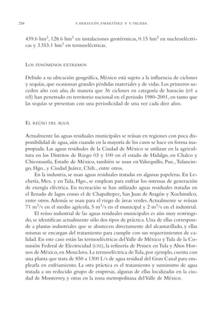 AMC Ag13 VisiónIns.

16/4/94

258

11:52 am

Page 258

F. ARREGUÍN, P.MARTÍNEZ Y V. TRUEBA

439.6 hm3, 128.6 hm3 en instalaciones geotérmicas, 0.15 hm3 en nucleoeléctricas y 3 353.1 hm3 en termoeléctricas.

LOS

FENÓMENOS EXTREMOS

Debido a su ubicación geográfica, México está sujeto a la influencia de ciclones
y sequías, que ocasionan grandes pérdidas materiales y de vidas. Los primeros suceden año con año, de manera que 36 ciclones en categoría de huracán (H1 a
H5) han penetrado en territorio nacional en el periodo 1980-2001, en tanto que
las sequías se presentan con una periodicidad de una vez cada diez años.

EL

REÚSO DEL AGUA

Actualmente las aguas residuales municipales se reúsan en regiones con poca disponibilidad de agua, aún cuando en la mayoría de los casos se hace en forma inapropiada. Las aguas residuales de la Ciudad de México se utilizan en la agricultura en los Distritos de Riego 03 y 100 en el estado de Hidalgo, en Chalco y
Chiconautla, Estado de México, también se usan en Valsequillo, Pue., Tulancingo, Hgo., y Ciudad Juárez, Chih., entre otros.
En la industria, se usan aguas residuales tratadas en algunas papeleras. En Lechería, Mex. y en Tula, Hgo., se emplean para enfriar los sistemas de generación
de energía eléctrica. En recreación se han utilizado aguas residuales tratadas en
el llenado de lagos como el de Chapultepec, San Juan de Aragón y Xochimilco,
entre otros. Además se usan para el riego de áreas verdes. Actualmente se reúsan
71 m3/s en el medio agrícola, 5 m3/s en el municipal y 2 m3/s en el industrial.
El reúso industrial de las aguas residuales municipales es aún muy restringido, se identifican actualmente sólo dos tipos de práctica. Una de ellas corresponde a plantas industriales que se abastecen directamente del alcantarillado, y ellas
mismas se encargan del tratamiento para cumplir con sus requerimientos de calidad. En este caso están las termoeléctricas del Valle de México y Tula de la Comisión Federal de Electricidad (CFE), la refinería de Pemex en Tula y Altos Hornos de México, en Monclova. La termoeléctrica de Tula, por ejemplo, cuenta con
una planta que trata de 850 a 1300 L/s de agua residual del Gran Canal para emplearla en enfriamiento. La otra práctica es el tratamiento y suministro de agua
tratada a un reducido grupo de empresas, algunas de ellas localizadas en la ciudad de Monterrey, y otras en la zona metropolitana del Valle de México.

 