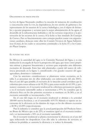 AMC Ag13 VisiónIns.

16/4/94

11:52 am

Page 259

EL AGUA EN MÉXICO. UNA VISIÓN INSTITUCIONAL

ORGANISMOS

DE PARTICIPACIÓN

La Ley de Aguas Nacionales establece la creación de instancias de coordinación
y concertación entre la CNA, las dependencias, los tres niveles de gobierno y los
representantes de los usuarios de la cuenca hidrológica, con el objeto de formular y ejecutar programas y acciones para la mejor administración de las aguas, el
desarrollo de la infraestructura hidráulica y de los servicios respectivos y la preservación de los recursos de la cuenca. A la fecha se han instalado 26 Consejos
de Cuenca. Para su funcionamiento estos consejos pueden contar con organizaciones auxiliares, destacan entre ellos los Comités Técnicos de Aguas Subterráneas (Cotas), de los cuales se encuentran constituidos a la fecha 57, y los Comités Playas Limpias.

EL

FUTURO DEL AGUA

En México la autoridad del agua es la Comisión Nacional del Agua, y es esta
institución la encargada de hacer la prospectiva del agua, que tiene como propósito estimar y proponer lineamientos y acciones para responder ante diferentes
escenarios de demanda. Estos han sido planteados a partir del marco de referencia presentado en la figura 1, considerando a los grandes usuarios del agua:
agricultura, doméstico e industrial.
Con las anteriores consideraciones se plantearon varios escenarios, en la
tabla 3, se presentan tres de ellos (elaborados con información del año 2001).
Para el caso del agua potable, el escenario de la situación actual considera que la
cobertura para zonas urbanas es de 95.25% y para zonas rurales de 65.59%, y permanece constante; en el escenario tendencial las coberturas permanecen iguales,
y en el escenario sustentable ambas se incrementan a 97%. Se considera que la
eficiencia física en los dos primeros escenarios se mantiene en 56.58%, y en el
escenario sustentable se incrementaría a 76%.
En el caso del riego, en el escenario tendencial se abrirían a la actividad
150 000 nuevas hectáreas, y en el sustentable 419 175. Además se supone un incremento de la eficiencia en los distritos de riego, en los dos últimos escenarios
a 48.98 y 63.09% respectivamente.
Para la industria se considera que la actual participación del Producto Interno Bruto de México que es de 22%, se mantiene igual en el escenario tendencial y se incrementaría a 34% en el escenario sustentable.
En el escenario tendencial se plantea incrementar la eficiencia en el uso del
agua reduciendo los desperdicios. Con ello sube la cobertura de servicios, se
reducen las pérdidas, se aumenta la eficiencia y se reduce la demanda.

259

 