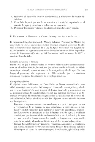 AMC Ag13 VisiónIns.

16/4/94

11:52 am

Page 261

261

EL AGUA EN MÉXICO. UNA VISIÓN INSTITUCIONAL

4. Promover el desarrollo técnico, administrativo y financiero del sector hidráulico.
5. Consolidar la participación de los usuarios y la sociedad organizada en el
manejo del agua y promover la cultura de su buen uso.
6. Disminuir los riesgos y atender los efectos de inundaciones y sequías.

EL PROGRAMA

DE

MODERNIZACIÓN

DEL

MANEJO

DEL

AGUA

EN

MÉXICO

El Programa de Modernización del Manejo del Agua (Promma) de México fue
concebido en 1994.Tiene como objetivo principal apoyar al Gobierno de México a cumplir con los objetivos de la Ley de Aguas Nacionales y su Reglamento, que entraron en vigor en diciembre de 1992 y en enero de 1994, respectivamente. La implementación efectiva del Promma se inició en marzo de 1997, y
continúa hasta la fecha.
Situación que originó el Promma
Desde 1990 en que el enfoque sobre los recursos hídricos sufrió cambios sustantivos en el ámbito mundial, las acciones que se han venido realizando en México, están permitiendo avanzar en materia de manejo integrado del agua. Sin embargo, el panorama aún imperante en 1994, mostraba que era necesario
incorporar e impulsar la utilización de tecnología moderna.
Descripción y objetivos
El objetivo central del Promma es:“Contribuir a establecer y consolidar la capacidad tecnológica que requiere México para el desarrollo y manejo integrado de
sus recursos hídricos”, lo cual implica el diseño, desarrollo y establecimiento
de políticas públicas de carácter intersectorial, que permitan responder a las demandas crecientes de volúmenes de agua dentro de un entorno de recursos hídricos limitados, finitos, e incluso escasos. Los objetivos secundarios del Promma
son los siguientes:
• Promover e impulsar acciones que conduzcan a la protección, preservación
y regeneración de los cuerpos de agua superficiales y subterráneos, en cantidad y calidad suficientes para permitir el desarrollo equilibrado, intersectorial, sostenible y armonioso de los diferentes usos del agua, y establecer
condiciones que inspiren el desarrollo económico, social, cultural y de protección contra los desastres naturales, basado en la convivencia responsable
entre la sociedad y el medio ambiente, a nivel de cuencas hidrográficas.
• Proveer datos, información y productos relacionados, confiables y oportunos,
con la modernización y operación sostenible de redes de monitoreo del ciclo
hidrológico, así como de herramientas para la evaluación, aplicación y utili-

 