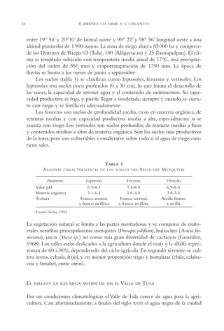 AMC Ag02ValleTula

13/4/94

34

04:59 pm

Page 34

B. JIMÉNEZ, CH. SIEBE Y E. CIFUENTES

entre 19° 54’ y 20°30’ de latitud norte y 99° 22’ y 98° 56’ longitud oeste a una
altitud promedio de 1 900 msnm. La zona de riego abarca 85 000 ha y comprende los Distritos de Riego 03 (Tula), 100 (Alfajayucan) y 25 (Ixmiquilpan). El clima es templado subárido con temperatura media anual de 17°C, una precipitación del orden de 550 mm y evapotranspiración de 1750 mm. La época de
lluvias se limita a los meses de junio a septiembre.
Los suelos (tabla 1) se clasifican como leptosoles, feozems y vertisoles. Los
leptosoles son suelos poco profundos (0 a 30 cm), lo que limita el desarrollo de
las raíces, la capacidad de retener agua y el contenido de nutrimentos. Su capacidad productiva es baja, y puede llegar a moderada, siempre y cuando se cuente con riego y se fertilicen adecuadamente.
Los feozems son suelos de profundidad media, ricos en materia orgánica, de
texturas medias y con capacidad productiva media a alta, especialmente si se
cuenta con riego. Los vertisoles son suelos profundos, de texturas medias a finas
y contenidos medios a altos de materia orgánica. Son los suelos más productivos
de la zona, pero son vulnerables a ensalitrarse, sobre todo si el agua de riego contiene sales.

TABLA 1
A LGUNAS

CARACTERÍSTICAS DE LOS SUELOS DEL

Parámetro
Valor pH
Materia orgánica
Textura

Leptosoles
6.9-8.1
3.1-6.4
Franco arenosa
a franco arcillosa

VALLE

DEL

Feozems
7.4-8.0
1.6-4.5
Franco arenosa
a franco arcillosa

M EZQUITAL
Vertisoles
6.9-8.4
3.8-5.5
Arcilla limosa
a arcilla

Fuente: Siebe, 1994.

La vegetación natural se limita a las partes montañosas y se compone de matorrales xerófilos principalmente mezquites (Prosopis juliflora), huizaches (Acacia farnesiana), yucas (Yucca sp.) así como una gran diversidad de cactáceas (González,
1968). Los valles están dedicados a la agricultura donde el maíz y la alfalfa representan de 60 a 80%, dependiendo del ciclo agrícola. En segundo término se cultiva avena, cebada, frijol, y en menor proporción trigo y hortalizas (chile, calabacita y betabel, entre otros).

EL

RIEGO Y LA RECARGA ARTIFICIAL EN EL VALLE DE TULA

Por sus condiciones climatológicas el Valle de Tula carece de agua para la agricultura. Casi afortunadamente, a finales del siglo XVIII el agua negra de la ciudad

 