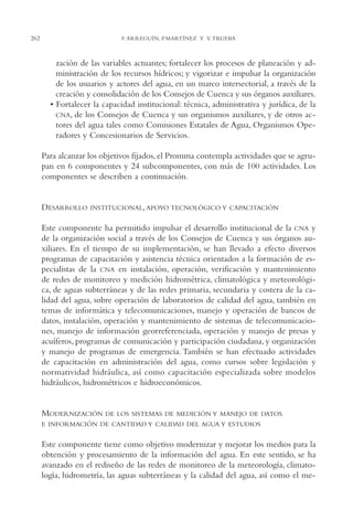 AMC Ag13 VisiónIns.

16/4/94

262

11:52 am

Page 262

F. ARREGUÍN, P.MARTÍNEZ Y V. TRUEBA

zación de las variables actuantes; fortalecer los procesos de planeación y administración de los recursos hídricos; y vigorizar e impulsar la organización
de los usuarios y actores del agua, en un marco intersectorial, a través de la
creación y consolidación de los Consejos de Cuenca y sus órganos auxiliares.
• Fortalecer la capacidad institucional: técnica, administrativa y jurídica, de la
CNA, de los Consejos de Cuenca y sus organismos auxiliares, y de otros actores del agua tales como Comisiones Estatales de Agua, Organismos Operadores y Concesionarios de Servicios.
Para alcanzar los objetivos fijados, el Promma contempla actividades que se agrupan en 6 componentes y 24 subcomponentes, con más de 100 actividades. Los
componentes se describen a continuación.

DESARROLLO

INSTITUCIONAL, APOYO TECNOLÓGICO Y CAPACITACIÓN

Este componente ha permitido impulsar el desarrollo institucional de la CNA y
de la organización social a través de los Consejos de Cuenca y sus órganos auxiliares. En el tiempo de su implementación, se han llevado a efecto diversos
programas de capacitación y asistencia técnica orientados a la formación de especialistas de la CNA en instalación, operación, verificación y mantenimiento
de redes de monitoreo y medición hidrométrica, climatológica y meteorológica, de aguas subterráneas y de las redes primaria, secundaria y costera de la calidad del agua, sobre operación de laboratorios de calidad del agua, también en
temas de informática y telecomunicaciones, manejo y operación de bancos de
datos, instalación, operación y mantenimiento de sistemas de telecomunicaciones, manejo de información georreferenciada, operación y manejo de presas y
acuíferos, programas de comunicación y participación ciudadana, y organización
y manejo de programas de emergencia. También se han efectuado actividades
de capacitación en administración del agua, como cursos sobre legislación y
normatividad hidráulica, así como capacitación especializada sobre modelos
hidráulicos, hidrométricos e hidroeconómicos.

MODERNIZACIÓN

DE LOS SISTEMAS DE MEDICIÓN Y MANEJO DE DATOS

E INFORMACIÓN DE CANTIDAD Y CALIDAD DEL AGUA Y ESTUDIOS

Este componente tiene como objetivo modernizar y mejorar los medios para la
obtención y procesamiento de la información del agua. En este sentido, se ha
avanzado en el rediseño de las redes de monitoreo de la meteorología, climatología, hidrometría, las aguas subterráneas y la calidad del agua, así como el me-

 