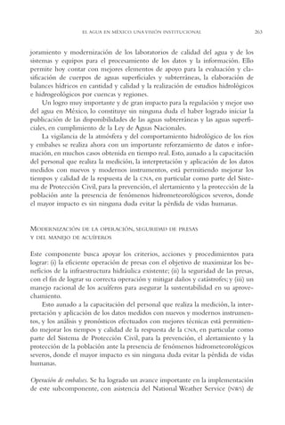 AMC Ag13 VisiónIns.

16/4/94

11:52 am

Page 263

EL AGUA EN MÉXICO. UNA VISIÓN INSTITUCIONAL

joramiento y modernización de los laboratorios de calidad del agua y de los
sistemas y equipos para el procesamiento de los datos y la información. Ello
permite hoy contar con mejores elementos de apoyo para la evaluación y clasificación de cuerpos de aguas superficiales y subterráneas, la elaboración de
balances hídricos en cantidad y calidad y la realización de estudios hidrológicos
e hidrogeológicos por cuencas y regiones.
Un logro muy importante y de gran impacto para la regulación y mejor uso
del agua en México, lo constituye sin ninguna duda el haber logrado iniciar la
publicación de las disponibilidades de las aguas subterráneas y las aguas superficiales, en cumplimiento de la Ley de Aguas Nacionales.
La vigilancia de la atmósfera y del comportamiento hidrológico de los ríos
y embalses se realiza ahora con un importante reforzamiento de datos e información, en muchos casos obtenida en tiempo real. Esto, aunado a la capacitación
del personal que realiza la medición, la interpretación y aplicación de los datos
medidos con nuevos y modernos instrumentos, está permitiendo mejorar los
tiempos y calidad de la respuesta de la CNA, en particular como parte del Sistema de Protección Civil, para la prevención, el alertamiento y la protección de la
población ante la presencia de fenómenos hidrometeorológicos severos, donde
el mayor impacto es sin ninguna duda evitar la pérdida de vidas humanas.

MODERNIZACIÓN

DE LA OPERACIÓN, SEGURIDAD DE PRESAS

Y DEL MANEJO DE ACUÍFEROS

Este componente busca apoyar los criterios, acciones y procedimientos para
lograr: (i) la eficiente operación de presas con el objetivo de maximizar los beneficios de la infraestructura hidráulica existente; (ii) la seguridad de las presas,
con el fin de lograr su correcta operación y mitigar daños y catástrofes; y (iii) un
manejo racional de los acuíferos para asegurar la sustentabilidad en su aprovechamiento.
Esto aunado a la capacitación del personal que realiza la medición, la interpretación y aplicación de los datos medidos con nuevos y modernos instrumentos, y los análisis y pronósticos efectuados con mejores técnicas está permitiendo mejorar los tiempos y calidad de la respuesta de la CNA, en particular como
parte del Sistema de Protección Civil, para la prevención, el alertamiento y la
protección de la población ante la presencia de fenómenos hidrometeorológicos
severos, donde el mayor impacto es sin ninguna duda evitar la pérdida de vidas
humanas.
Operación de embalses. Se ha logrado un avance importante en la implementación
de este subcomponente, con asistencia del National Weather Service (NWS) de

263

 