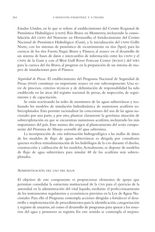 AMC Ag13 VisiónIns.

16/4/94

264

11:52 am

Page 264

F. ARREGUÍN, P.MARTÍNEZ Y V. TRUEBA

Estados Unidos, en lo que se refiere al establecimiento del Centro Regional de
Pronóstico Hidrológico (CRPH) Río Bravo en Monterrey, incluyendo la consolidación del CRPH del Noroeste en Hermosillo, el fortalecimiento del Centro
Nacional de Pronóstico Hidrológico (Gasir), y la inicialización del CNPH Golfo
Norte, con los sistemas de pronóstico de escurrimiento en ríos (Sper) para las
cuencas de los ríos Fuerte,Yaqui, Bravo y Pánuco, al avance en el desarrollo de
un sistema de bases de datos e intercambio de información entre los CRPH y el
CNPH de la Gasir y con el West Gulf River Forecast Center (WGRFC) del NWS
para la cuenca del río Bravo, al progreso en la preparación de un sistema de mapeo de inundaciones para el Pánuco.
Seguridad de Presas. El establecimiento del Programa Nacional de Seguridad de
Presas (PNSP) constituye un importante avance en este subcomponente. Una serie de procesos, criterios técnicos y de delimitación de responsabilidad ha sido
establecida en las áreas del registro nacional de presas, de inspección, de seguimiento y de capacitación.
Se están reactivando las redes de monitoreo de las aguas subterráneas y realizando los modelos de simulación hidrodinámica de numerosos acuíferos sobreexplotados. Esto permite racionalizar las concesiones del uso de las aguas nacionales por una parte, y por otra, plantear claramente la gravísima situación de
sobreexplotación en que se encuentran numerosos acuíferos, incluyendo los más
importantes del país. Esto mismo dio origen al planteamiento del sexto componente del Promma de Manejo sostenible del agua subterránea.
La incorporación de esta información hidrogeológica a las mallas de datos
de los modelos de flujo de aguas subterráneas es dirigida por consultores
quienes reciben retroalimentación de los hidrólogos de la GAS durante el diseño,
construcción y calibración de los modelos.Actualmente, se dispone de modelos
de flujo de agua subterránea para simular 48 de los acuíferos más sobrexplotados.

ADMINISTRACIÓN

DEL USO DEL AGUA

El objetivo de este componente es proporcionar elementos de apoyo que
permitan consolidar la estructura institucional de la CNA para el ejercicio de la
autoridad en la administración del vital liquido, mediante el perfeccionamiento
de los instrumentos regulatorios y económicos previstos en la Ley de Aguas Nacionales. Para ello el Programa contempla acciones dirigidas a fortalecer el desarrollo e implementación de procedimientos para la identificación, categorización
y registro de usuarios, así como el desarrollo de programas para apoyar a los usuarios del agua y promover su registro. En este sentido se contempla el mejora-

 