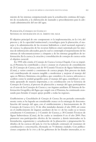 AMC Ag13 VisiónIns.

16/4/94

11:52 am

Page 265

EL AGUA EN MÉXICO. UNA VISIÓN INSTITUCIONAL

miento de los sistemas computacionales para la actualización continua del registro de recaudación, y la elaboración de manuales y procedimientos para la adecuada administración del uso del agua.

PLANEACIÓN, CONSEJOS DE CUENCA Y
SISTEMAS DE INFORMACIÓN EN EL ÁMBITO

DEL AGUA

El objetivo principal de este componente es la implementación, en la CNA, del
proceso y de la capacidad institucional y tecnológica para la planeación, el manejo y la administración de los recursos hidráulicos a nivel nacional, regional y
de cuenca. La planeación de los recursos hídricos estará sustentada por los sistemas de información adecuados, para lo cual se contempla el mejoramiento de los
sistemas de telecomunicaciones y cómputo y de los sistemas geográficos de información. En la cuenca, la creación y consolidación de consejos de cuenca serán
el objetivo esencial.
En 1995 sólo existía el Consejo de Cuenca Lerma-Chapala. Con su impulso, el Promma ha contribuido a crear y avanzar en el proceso de consolidación
de 25 Consejos de Cuenca, más de 50 Comités Técnicos de Aguas Subterráneas
(Cotas), y varios comités y comisiones de cuenca propia. Este proceso sin duda
está contribuyendo de manera tangible a modernizar y mejorar el manejo del
agua en México. Asimismo, esta política, que considera a la cuenca, subcuenca o
acuífero como la unidad geográfica para el manejo del agua, contribuyó y continúa apoyando de manera importante, y en coordinación con la Gerencia de
Consejos de Cuenca, al proceso de planeación y manejo del agua participativos
en el seno de los Consejos de Cuenca y sus órganos auxiliares. El Sistema de Información Geográfica del Agua que surgió con el Promma, ha continuado avanzando para brindar el mayor apoyo posible a todas las regiones.
Establecimiento y Consolidación de Consejos de Cuenca. En un periodo extremadamente corto, se ha logrado un considerable avance en la estrategia de descentralización del manejo del agua, con el establecimiento y funcionamiento de 25
Consejos de Cuenca (CC), 10 de ellos instalados durante el año 2000, así como
en el establecimiento de órganos auxiliares de los CC: de los cuales ya se tienen
actualmente 6 Comisiones y 3 Comités de Cuenca, y 38 Comités Técnicos de
Aguas Subterráneas (Cotas), de los cuales se instalaron 8 en el año 2000. Para
promover una participación efectiva de los usuarios y demás interesados en la
formulación, seguimiento y actualización de la planeación y programación hidráulica de las cuencas del país, la CNA ha realizado centenares de reuniones de
coordinación y concertación, efectuadas en 74 distintas ciudades. Con publicaciones conjuntas de la CNA y de los gobiernos de los Estados interesados, se es-

265

 