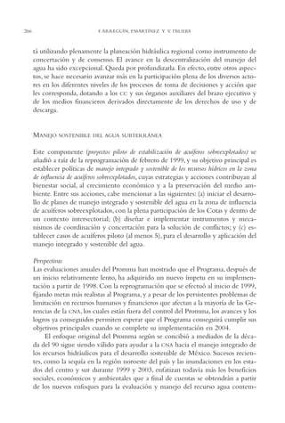 AMC Ag13 VisiónIns.

266

16/4/94

11:52 am

Page 266

F. ARREGUÍN, P.MARTÍNEZ Y V. TRUEBA

tá utilizando plenamente la planeación hidráulica regional como instrumento de
concertación y de consenso. El avance en la descentralización del manejo del
agua ha sido excepcional. Queda por profundizarla. En efecto, entre otros aspectos, se hace necesario avanzar más en la participación plena de los diversos actores en los diferentes niveles de los procesos de toma de decisiones y acción que
les corresponda, dotando a los CC y sus órganos auxiliares del brazo ejecutivo y
de los medios financieros derivados directamente de los derechos de uso y de
descarga.

MANEJO

SOSTENIBLE DEL AGUA SUBTERRÁNEA

Este componente (proyectos piloto de estabilización de acuíferos sobreexplotados) se
añadió a raíz de la reprogramación de febrero de 1999, y su objetivo principal es
establecer políticas de manejo integrado y sostenible de los recursos hídricos en la zona
de influencia de acuíferos sobreexplotados, cuyas estrategias y acciones contribuyan al
bienestar social, al crecimiento económico y a la preservación del medio ambiente. Entre sus acciones, cabe mencionar a las siguientes: (a) iniciar el desarrollo de planes de manejo integrado y sostenible del agua en la zona de influencia
de acuíferos sobreexplotados, con la plena participación de los Cotas y dentro de
un contexto intersectorial; (b) diseñar e implementar instrumentos y mecanismos de coordinación y concertación para la solución de conflictos; y (c) establecer casos de acuíferos piloto (al menos 5), para el desarrollo y aplicación del
manejo integrado y sostenible del agua.
Perspectivas
Las evaluaciones anuales del Promma han mostrado que el Programa, después de
un inicio relativamente lento, ha adquirido un nuevo ímpetu en su implementación a partir de 1998. Con la reprogramación que se efectuó al inicio de 1999,
fijando metas más realistas al Programa, y a pesar de los persistentes problemas de
limitación en recursos humanos y financieros que afectan a la mayoría de las Gerencias de la CNA, los cuales están fuera del control del Promma, los avances y los
logros ya conseguidos permiten esperar que el Programa conseguirá cumplir sus
objetivos principales cuando se complete su implementación en 2004.
El enfoque original del Promma según se concibió a mediados de la década del 90 sigue siendo válido para ayudar a la CNA hacia el manejo integrado de
los recursos hidráulicos para el desarrollo sostenible de México. Sucesos recientes, como la sequía en la región noroeste del país y las inundaciones en los estados del centro y sur durante 1999 y 2003, enfatizan todavía más los beneficios
sociales, económicos y ambientales que a final de cuentas se obtendrán a partir
de los nuevos enfoques para la evaluación y manejo del recurso agua contem-

 