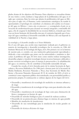 AMC Ag13 VisiónIns.

16/4/94

11:52 am

Page 267

EL AGUA EN MÉXICO. UNA VISIÓN INSTITUCIONAL

plados dentro de los objetivos del Promma. Estos objetivos se encuadran dentro
de una visión a corto, mediano y largo plazos de la problemática del agua en el
siglo que comienza. Ante los retos que plantea la problemática del agua en México para el siglo XXI, el Promma, como instrumento estratégico, ha tenido la
oportunidad y el privilegio de contribuir a la dinámica del cambio en el manejo del agua en México —tarea aún en proceso—, y acompañaría al país en su
vocación de modernización para alcanzar un manejo integrado y sustentable del
agua, a fin de asegurar la durabilidad de sus recursos hídricos, evitando que éstos
sean un factor limitante del desarrollo, sino por el contrario, logrando que el manejo del agua contribuya al desarrollo sostenible de México, del cual depende la
viabilidad de la Nación a largo plazo.
La tecnología y el desarrollo científico en el Sector Hidráulico
En el caso del agua, una acción muy importante realizada por el gobierno en
materia de investigación y desarrollo tecnológico fue la creación, en 1986, del
Instituto Mexicano de Tecnología del Agua, IMTA. Por primera vez en la historia
de nuestro país, se contaba con una institución gubernamental especializada y
dedicada a estas actividades que junto con las universidades e institutos se abocarían al problema del agua. El IMTA tiene como misión realizar investigación,
desarrollar, adaptar y transferir tecnología, formar recursos humanos calificados y
prestar servicios tecnológicos para el manejo, la preservación y la rehabilitación
del agua y su entorno, a fin de contribuir al desarrollo sustentable del país.
Cuando fue creado, el IMTA formaba parte de la extinta Secretaría de Agricultura y Recursos Hidráulicos. En 1986 pasó a formar parte de la Secretaría de
Medio Ambiente, Recursos Naturales y Pesca, hoy Secretaría de Medio Ambiente y Recursos Naturales (Semarnat). El 31 de octubre de 2001, el IMTA se
constituyó como organismo público descentralizado, con personalidad jurídica y
patrimonio propios. A continuación se enlistan algunos de los logros del IMTA:
• Desarrollo y transferencia de tecnología de medición en sistemas urbanos y
de riego
• Desarrollo y transferencia de tecnología de bajo costo para desinfección solar
del agua
• Desarrollo y transferencia de tecnología de bajo costo para eliminación de
fierro y manganeso en fuentes de agua
• Desarrollo de métodos biológicos para el control de malezas acuáticas
• Desarrollo de un protocolo para eliminar fugas en sistemas de agua potable
• Modelos de simulación de inundaciones
• Desarrollo de una metodología para la simulación de escalas grandes en
acuíferos
• Desarrollo de técnicas eficientes de riego

267

 