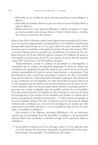 AMC Ag13 VisiónIns.

268

16/4/94

11:52 am

Page 268

F. ARREGUÍN, P.MARTÍNEZ Y V. TRUEBA

• Desarrollo de un modelo de mesoescala para pronóstico meteorológico en
México
• Desarrollo de modelos dinámicos para las cuencas Lerma-Chapala, Bravo y
Valle de México
• Publicación de la revista Ingeniería Hidráulica en México, incluida en 17 índices internacionales, entre los que destaca el Science Citation Index y el índice
de revistas de excelencia de Conacyt.
Hasta el año 2001 el Instituto operó como órgano desconcentrado de la Semarnat y sus recursos autogenerados correspondieron en su totalidad a transferencias
presupuestales provenientes de la CNA, para cubrir los costos asociados con los
convenios que se suscribían con la propia Comisión.Al cierre del ejercicio 2001,
se tuvieron ingresos por ese concepto que ascendieron a un monto de 64.6 millones de pesos. En el año 2002 los ingresos sumaron 79.3 millones de pesos, lo
cual implicó un incremento de 22.7% con respecto al monto del año anterior,
y para 2003 el ejercicio es de 98.8 millones de pesos.
Tradicionalmente, cuando se analizan las prioridades en investigación, se
acostumbra que los propios investigadores propongan las líneas de trabajo que
consideren más apropiadas. Se pretende elegir las que, a juicio de éstos, tienen las
mejores oportunidades de generar nuevos conocimientos o innovaciones. Este
procedimiento, tiene importantes desventajas, la primera de ellas el inevitable
sesgo que los intereses y especialidad del investigador imprimen. Otra limitación
es que, usualmente, los investigadores no están interesados de manera directa en
el valor agregado que sus innovaciones puedan producir, y por lo tanto con frecuencia ignoran cuáles son los principales puntos donde la tecnología puede representar una ventaja competitiva para los posibles usuarios de sus desarrollos.
Con demasiada frecuencia, el resultado de esta estrategia de selección de líneas
de investigación, es que muchos de los resultados, que pueden ser valiosos por sí
mismos, no producen verdaderas innovaciones —es decir nuevas tecnologías en
uso en la realidad cotidiana. Por ello, el Gobierno tiene la intención de trabajar
en forma más coordinada con el sector de la investigación, de manera que ellos
conozcan las necesidades del país y a su vez, el gobierno haga uso de sus resultados y desarrollos tecnológicos.
Una revisión de los objetivos nacionales hidráulicos y de sus estrategias,
muestra que las principales líneas de desarrollo tecnológico y de investigación
aplicada deben estar orientadas a contribuir al logro de los siguientes objetivos
estratégicos:
1. Incrementar la eficiencia en el uso del agua, tanto en el uso agrícola como
en el uso urbano. En el primero, mejorando su productividad, es decir proporcionando valor agregado a los productores del campo.

 
