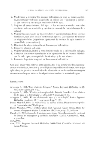 AMC Ag13 VisiónIns.

16/4/94

11:52 am

Page 269

EL AGUA EN MÉXICO. UNA VISIÓN INSTITUCIONAL

2. Modernizar y tecnificar los sistemas hidráulicos, ya sean los rurales, agrícolas, industriales y urbanos, asegurando un menor uso —disminuir la demanda per capita— y una mayor productividad del agua.
3. Mejorar el conocimiento del agua y los recursos naturales asociados,
mediante redes de medición y monitoreo tanto de la cantidad como de la
calidad.
4. Mejorar las capacidades de los operadores y administradores de los sistemas
hidráulicos, sean estos los del medio rural, agrícola (asociaciones de usuarios
de riego) o urbano (organismos operadores de sistemas de agua potable, alcantarillado y saneamiento).
5. Disminuir la sobreexplotación de los recursos hidráulicos.
6. Promover el reúso del agua.
7. Mejorar el manejo, análisis y conocimiento social de la información del agua.
8. Capacitar y mantener actualizados a los operadores de los sistemas hidráulicos de todo tipo, y en especial a los de riego y de uso urbano.
9. Promover la gestión integrada de los recursos hidráulicos.
Con estas líneas y los criterios antes enunciados, es de esperar que los escasos recursos económicos, humanos y tecnológicos disponibles en el sector, sean mejor
aplicados y se produzcan resultados de relevancia en su desarrollo tecnológico,
como un medio para alcanzar los objetivos nacionales en materia de agua.

REFERENCIAS
Arreguín, F., 1991, “Uso eficiente del agua”, Revista Ingeniería Hidráulica en México, mayo-agosto, pp. 9-22.
Arreguín, F., 1997a, “Conferencia magistral del Premio Enzo Levi. Uso eficiente del agua y la tecnología”, Tláloc, AMH, 9, enero, pp. 8-10.
Arreguín, F., 1997b,“El uso eficiente del agua y la tecnología”, Revista Ingeniería
Hidráulica en México, 12 (1), enero-abril, pp. 91-98.
Banco Mundial, 1994, La ordenación de los recursos hídricos, Documento de política Banco Mundial.Washington.
Banco Mundial, 1996, The World Bank. Staff Appraisal Report. México. Water Resources Management Project, Report No. 15435-ME, mayo 31, México.
Canales, E., 2000, Desarrollo de ventajas competitivas. Curso Administración efectiva de
los centros de investigación y desarrollo tecnológico, HADITA, Cuernavaca, Mor.,
septiembre.
CNA, 2000,
CNA, 2001, Programa Nacional Hidráulico 2001-2006, Comisión Nacional del
Agua, México.

269

 