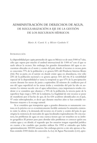 AMC Ag14 Adminisón.

16/4/94

11:53 am

Page 271

ADMINISTRACIÓN DE DERECHOS DE AGUA.
DE REGULARIZACIÓN A EJE DE LA GESTIÓN
DE LOS RECURSOS HÍDRICOS

Mario A. Cantú S. y Héctor Garduño V.

INTRODUCCIÓN
La disponibilidad per capita promedio de agua en México es de unos 5000 m3/año,
cifra que supera por mucho el umbral internacional de 1 000 m3 con el que se
suele ubicar la escasez. Sin embargo, los grandes demandantes del agua se encuentran ubicados en el norte y centro del país, donde el recurso es escaso, pero
se concentra 77% de la población y se genera 84% del Producto Interno Bruto
(PIB). Por su parte, en el sureste en donde existe agua en abundancia, vive sólo
23% de la población nacional y se genera apenas 16% del PIB. A la variabilidad
espacial de la disponibilidad se suma la temporal ya que 67% de la precipitación
ocurre durante los meses de junio a septiembre. El número de conflictos por el
uso del agua superficial en las zonas áridas y semiáridas del país ha ido en aumento. Lo mismo sucede con el agua subterránea, cuya importancia resulta evidente si se considera que abastece a 70% de la población, la tercera parte de la
superficie bajo riego y 50% de la industria. La fragilidad de este recurso se pone
de manifiesto por el hecho de que, de los 654 acuíferos identificados en el país,
97 están sobrexplotados, es decir que durante muchos años se han extraído volúmenes mayores a la recarga natural.
Si se considera que transportar agua a grandes distancias es sumamente costoso, en la práctica no es económicamente factible aminorar la asimetría existente entre la oferta y la demanda del recurso en el norte y centro del país, lo que
origina la existencia de mercados de agua localizados regionalmente. De esta manera, los problemas de agua en una cuenca tienen que ser resueltos en su ámbito geográfico. El primer paso para abordar tales problemas es conocer quién usa
cuánta agua y en dónde; el segundo que los usuarios tengan seguridad jurídica
en cuanto a los caudales que pueden utilizar. En 1992 se estimaba que había
aproximadamente 300 000 usuarios. Sin embargo, previo a este año apenas se habían emitido 2 000 títulos de concesión. La Ley de Aguas Nacionales (LAN), apro271

 