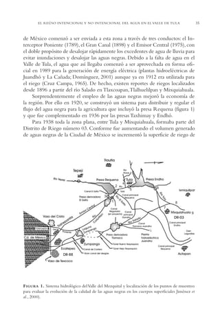 AMC Ag02ValleTula

13/4/94

04:59 pm

Page 35

35

EL REÚSO INTENCIONAL Y NO INTENCIONAL DEL AGUA EN EL VALLE DE TULA

de México comenzó a ser enviada a esta zona a través de tres conductos: el Interceptor Poniente (1789), el Gran Canal (1898) y el Emisor Central (1975), con
el doble propósito de desalojar rápidamente los excedentes de agua de lluvia para
evitar inundaciones y desalojar las aguas negras. Debido a la falta de agua en el
Valle de Tula, el agua que así llegaba comenzó a ser aprovechada en forma oficial en 1989 para la generación de energía eléctrica (plantas hidroeléctricas de
Juandhó y La Cañada; Domínguez, 2001) aunque ya en 1912 era utilizada para
el riego (Cruz Campa, 1965). De hecho, existen reportes de riegos localizados
desde 1896 a partir del río Salado en Tlaxcoapan,Tlalhuelilpan y Mixquiahuala.
Sorprendentemente el empleo de las aguas negras mejoró la economía de
la región. Por ello en 1920, se construyó un sistema para distribuir y regular el
flujo del agua negra para la agricultura que incluyó la presa Requena (figura 1)
y que fue complementado en 1936 por las presas Taxhimay y Endhó.
Para 1938 toda la zona plana, entre Tula y Mixquiahuala, formaba parte del
Distrito de Riego número 03. Conforme fue aumentando el volumen generado
de aguas negras de la Ciudad de México se incrementó la superficie de riego de

2

4
5

6

3
1

8
7
9

F IGURA 1. Sistema hidrológico del Valle del Mezquital y localización de los puntos de muestreo
para evaluar la evolución de la calidad de las aguas negras en los cuerpos superficiales Jiménez et
al., 2000).

 