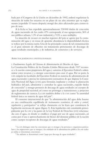 AMC Ag14 Adminisón.

272

16/4/94

11:53 am

Page 272

M. CANTÚ Y H. GARDUÑO

bada por el Congreso de la Unión en diciembre de 1992, ordenó regularizar la
situación de todos los usuarios en un plazo de un año; mientras que su reglamento (expedido 13 meses después) otorgó dos años adicionales para ciertos tipos de usos.
A la fecha se han expedido aproximadamente 330 000 títulos de concesión
de aguas nacionales de los cuales 47% corresponde al uso agropecuario, 36% al
uso público urbano, 1.3% al uso industrial, y 9.5% a usos múltiples.
La situación de escasez en muchas regiones del país se agrava por la contaminación del agua y en zonas de aparente abundancia la disponibilidad efectiva
se reduce por la misma razón. Una de las principales causas de tal contaminación
es el gran número de efluentes sin tratamiento provenientes de descargas de
aguas residuales municipales, y de industrias, de comercios y de servicios.

ASPECTOS

JURÍDICOS E INSTITUCIONALES

i. Fundamentos Legales del Sistema de Administración de Derechos de Agua
La Constitución Política de los Estados Unidos Mexicanos desde 1917 reconoce a la nación como propietaria del agua y autoriza al Ejecutivo Federal a administrar estos recursos y a otorgar concesiones para usar el agua. Por su parte, la
LAN estipula las facultades del Ejecutivo Federal en materia de administración de
aguas nacionales y precisa los instrumentos normativos de que dispone la Comisión Nacional del Agua (CNA) para formular, implantar y evaluar la planeación
hidráulica del país, administrar y custodiar las aguas nacionales, expedir títulos
de concesión1 y otorgar permisos de descarga de aguas residuales en cuerpos de
agua de propiedad nacional, así como sus prórrogas y transmisiones, y proyectos
de reglamentos de cuencas. La LAN también define a la CNA como “la autoridad
federal única en materia de agua del país”.
El consenso internacional de que “la administración del agua debe basarse
en una combinación equilibrada de instrumentos económicos, de orden y control,
regulatorios y participativos” se refleja claramente en las leyes que constituyen la
legislación mexicana de aguas (figura 1). Esta legislación está constituida principalmente por la LAN y las partes de la Ley Federal de Derechos (LFD) relacionadas con el agua, en donde se establece el pago por uso de aguas nacionales, así
como por el uso o aprovechamiento de bienes del dominio público de la nación
como cuerpos receptores de descargas de aguas residuales.2
1 La LAN distingue entre las concesiones que se otorgan a las personas y organismos particulares y las asignaciones, que se otorgan a las entidades de la administración pública. En este trabajo ambas se denominan concesiones.
2 En adelante se denominará como “pago por descarga de aguas residuales”.

 