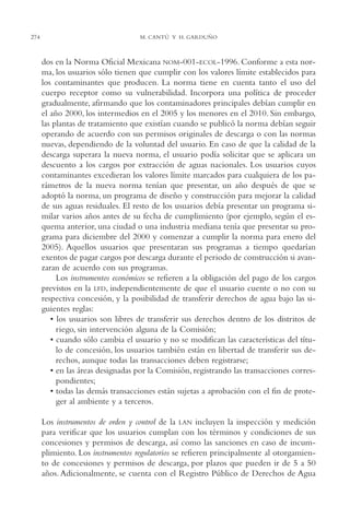 AMC Ag14 Adminisón.

274

16/4/94

11:53 am

Page 274

M. CANTÚ Y H. GARDUÑO

dos en la Norma Oficial Mexicana NOM-001-ECOL-1996. Conforme a esta norma, los usuarios sólo tienen que cumplir con los valores límite establecidos para
los contaminantes que producen. La norma tiene en cuenta tanto el uso del
cuerpo receptor como su vulnerabilidad. Incorpora una política de proceder
gradualmente, afirmando que los contaminadores principales debían cumplir en
el año 2000, los intermedios en el 2005 y los menores en el 2010. Sin embargo,
las plantas de tratamiento que existían cuando se publicó la norma debían seguir
operando de acuerdo con sus permisos originales de descarga o con las normas
nuevas, dependiendo de la voluntad del usuario. En caso de que la calidad de la
descarga superara la nueva norma, el usuario podía solicitar que se aplicara un
descuento a los cargos por extracción de aguas nacionales. Los usuarios cuyos
contaminantes excedieran los valores límite marcados para cualquiera de los parámetros de la nueva norma tenían que presentar, un año después de que se
adoptó la norma, un programa de diseño y construcción para mejorar la calidad
de sus aguas residuales. El resto de los usuarios debía presentar un programa similar varios años antes de su fecha de cumplimiento (por ejemplo, según el esquema anterior, una ciudad o una industria mediana tenía que presentar su programa para diciembre del 2000 y comenzar a cumplir la norma para enero del
2005). Aquellos usuarios que presentaran sus programas a tiempo quedarían
exentos de pagar cargos por descarga durante el periodo de construcción si avanzaran de acuerdo con sus programas.
Los instrumentos económicos se refieren a la obligación del pago de los cargos
previstos en la LFD, independientemente de que el usuario cuente o no con su
respectiva concesión, y la posibilidad de transferir derechos de agua bajo las siguientes reglas:
• los usuarios son libres de transferir sus derechos dentro de los distritos de
riego, sin intervención alguna de la Comisión;
• cuando sólo cambia el usuario y no se modifican las características del título de concesión, los usuarios también están en libertad de transferir sus derechos, aunque todas las transacciones deben registrarse;
• en las áreas designadas por la Comisión, registrando las transacciones correspondientes;
• todas las demás transacciones están sujetas a aprobación con el fin de proteger al ambiente y a terceros.
Los instrumentos de orden y control de la LAN incluyen la inspección y medición
para verificar que los usuarios cumplan con los términos y condiciones de sus
concesiones y permisos de descarga, así como las sanciones en caso de incumplimiento. Los instrumentos regulatorios se refieren principalmente al otorgamiento de concesiones y permisos de descarga, por plazos que pueden ir de 5 a 50
años. Adicionalmente, se cuenta con el Registro Público de Derechos de Agua

 