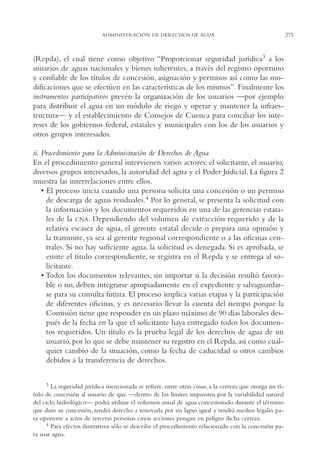 AMC Ag14 Adminisón.

16/4/94

11:53 am

Page 275

ADMINISTRACIÓN DE DERECHOS DE AGUA

(Repda), el cual tiene como objetivo “Proporcionar seguridad jurídica3 a los
usuarios de aguas nacionales y bienes inherentes, a través del registro oportuno
y confiable de los títulos de concesión, asignación y permisos así como las modificaciones que se efectúen en las características de los mismos”. Finalmente los
instrumentos participativos prevén la organización de los usuarios —por ejemplo
para distribuir el agua en un módulo de riego y operar y mantener la infraestructura— y el establecimiento de Consejos de Cuenca para conciliar los intereses de los gobiernos federal, estatales y municipales con los de los usuarios y
otros grupos interesados.
ii. Procedimiento para la Administración de Derechos de Agua
En el procedimiento general intervienen varios actores: el solicitante, el usuario,
diversos grupos interesados, la autoridad del agua y el Poder Judicial. La figura 2
muestra las interrelaciones entre ellos.
• El proceso inicia cuando una persona solicita una concesión o un permiso
de descarga de aguas residuales.4 Por lo general, se presenta la solicitud con
la información y los documentos requeridos en una de las gerencias estatales de la CNA. Dependiendo del volumen de extracción requerido y de la
relativa escasez de agua, el gerente estatal decide o prepara una opinión y
la transmite, ya sea al gerente regional correspondiente o a las oficinas centrales. Si no hay suficiente agua, la solicitud es denegada. Si es aprobada, se
emite el título correspondiente, se registra en el Repda y se entrega al solicitante.
• Todos los documentos relevantes, sin importar si la decisión resultó favorable o no, deben integrarse apropiadamente en el expediente y salvaguardarse para su consulta futura. El proceso implica varias etapas y la participación
de diferentes oficinas, y es necesario llevar la cuenta del tiempo porque la
Comisión tiene que responder en un plazo máximo de 90 días laborales después de la fecha en la que el solicitante haya entregado todos los documentos requeridos. Un título es la prueba legal de los derechos de agua de un
usuario, por lo que se debe mantener su registro en el Repda, así como cualquier cambio de la situación, como la fecha de caducidad u otros cambios
debidos a la transferencia de derechos.
3 La seguridad jurídica mencionada se refiere, entre otras cosas, a la certeza que otorga un título de concesión al usuario de que —dentro de los límites impuestos por la variabilidad natural
del ciclo hidrológico— podrá utilizar el volumen anual de agua concesionado durante el término
que dure su concesión, tendrá derecho a renovarla por un lapso igual y tendrá medios legales para oponerse a actos de terceras personas cuyas acciones pongan en peligro dicha certeza.
4 Para efectos ilustrativos sólo se describe el procedimiento relacionado con la concesión para usar agua.

275

 