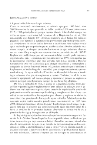 AMC Ag14 Adminisón.

16/4/94

11:53 am

Page 277

ADMINISTRACIÓN DE DERECHOS DE AGUA

REGULARIZACIÓN Y

COBRO

i. Regularización de los usos de agua existentes
Como se mencionó anteriormente, se estimaba que para 1992 había unos
300 000 usuarios de agua pero sólo se habían emitido 2 000 concesiones entre
1917 y 1992, principalmente porque durante décadas la facultad de otorgar derechos de agua era exclusiva del Presidente de la República. La LAN de 1992
contemplaba que durante 1994 deberían inscribirse en el Repda los permisos
precarios, y los permisos o autorizaciones provisionales expedidos por la autoridad competente, los cuales darían derechos a sus titulares para explotar o usar
aguas nacionales por un periodo que no podría exceder a 10 años.Además, solamente otorgaba un año para que todos los usuarios de agua existentes obtuvieran una concesión y se registraran —concretamente, para diciembre de 1993. El
Reglamento establecía que para ciertos usuarios dicho periodo podía extenderse por dos años más— concretamente, para diciembre de 1995. Esto significa que
las restricciones temporales eran muy estrictas, pero la LAN investía al Director
General de la CNA con la autoridad para otorgar concesiones y contemplaba la
delegación de ciertas funciones. Desde 1993, incluso antes de que se emitiera el
Reglamento, se había delegado la autoridad para otorgar concesiones y permisos de descarga de aguas residuales al Subdirector General de Administración del
Agua, así como a los gerentes regionales y estatales. También, con el fin de aumentar la apropiación del nuevo enfoque y apresurar el proceso de registro, se
entrenó personal inmediatamente después de que la ley fue adoptada.
De 1993 a mediados de 1995, el avance en la regularización fue lento, porque los requisitos legales y reglamentarios eran difíciles de acatar, ya que el gobierno no tenía suficiente capacidad para atender la regularización dentro del
periodo de transición que contemplaban la ley y su reglamento. Por ello, se consideró necesario simplificar los requisitos para obtener y registrar los títulos de
concesión y los permisos de descarga de aguas residuales. Adicionalmente, fue
necesario emitir varios decretos presidenciales sucesivamente de 1995 hasta
2002, otorgando facilidades administrativas y fiscales (exención de cargos no pagados) para que los usuarios que estuviesen usando aguas nacionales antes de la
fecha de emisión de los primeros decretos, obtuviesen su concesión de uso y
permiso de descarga y los registraran en el Repda.
La Ley de Aguas Nacionales contempla que las concesiones tengan una duración de 5 a 50 años. Sin embargo, los decretos presidenciales establecieron que
todos los usuarios que ingresaron su solicitud obtendrían una concesión de diez
años. El razonamiento fue que en un periodo de diez años mejorarían los conocimientos sobre la disponibilidad del agua y su uso y de esa manera, cuando los
usuarios solicitaran la renovación de sus concesiones, se podrían tomar decisiones más informadas. También se supuso que en ese lapso se consolidarían los

277

 