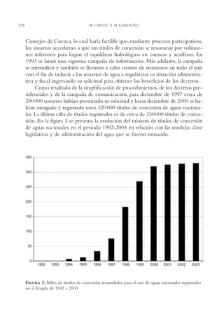 AMC Ag14 Adminisón.

16/4/94

11:53 am

278

Page 278

M. CANTÚ Y H. GARDUÑO

Consejos de Cuenca, lo cual haría factible que, mediante procesos participativos,
los usuarios accedieran a que sus títulos de concesión se renovaran por volúmenes inferiores para lograr el equilibrio hidrológico en cuencas y acuíferos. En
1993 se lanzó una vigorosa campaña de información. Más adelante, la campaña
se intensificó y también se llevaron a cabo cientos de reuniones en todo el país
con el fin de inducir a los usuarios de agua a regularizar su situación administrativa y fiscal ingresando su solicitud para obtener los beneficios de los decretos.
Como resultado de la simplificación de procedimientos, de los decretos presidenciales y de la campaña de comunicación, para diciembre de 1997 cerca de
200 000 usuarios habían presentado su solicitud y hacia diciembre de 2000 se habían otorgado y registrado unos 320 000 títulos de concesión de aguas nacionales. La última cifra de títulos registrados es de cerca de 330 000 títulos de concesión. En la figura 3 se presenta la evolución del número de títulos de concesión
de aguas nacionales en el periodo 1992-2003 en relación con las medidas clave
legislativas y de administración del agua que se fueron tomando.

350

300

250

200

150

100

50

0
1992

1993

1994

1995

1996

1997

1998

1999

2000

2001

2002

2003

FIGURA 3. Miles de títulos de concesión acumulados para el uso de aguas nacionales registrados
en el Repda de 1992 a 2003.

 