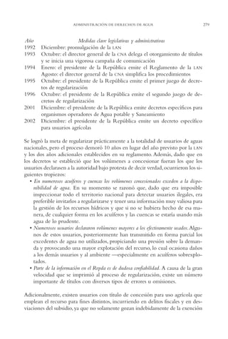 AMC Ag14 Adminisón.

16/4/94

11:53 am

Page 279

ADMINISTRACIÓN DE DERECHOS DE AGUA

Año
1992
1993
1994
1995
1996
2001
2002

Medidas clave legislativas y administrativas
Diciembre: promulgación de la LAN
Octubre: el director general de la CNA delega el otorgamiento de títulos
y se inicia una vigorosa campaña de comunicación
Enero: el presidente de la República emite el Reglamento de la LAN
Agosto: el director general de la CNA simplifica los procedimientos
Octubre: el presidente de la República emite el primer juego de decretos de regularización
Octubre: el presidente de la República emite el segundo juego de decretos de regularización
Diciembre: el presidente de la República emite decretos específicos para
organismos operadores de Agua potable y Saneamiento
Diciembre: el presidente de la República emite un decreto específico
para usuarios agrícolas

Se logró la meta de regularizar prácticamente a la totalidad de usuarios de aguas
nacionales, pero el proceso demoró 10 años en lugar del año previsto por la LAN
y los dos años adicionales establecidos en su reglamento. Además, dado que en
los decretos se estableció que los volúmenes a concesionar fueran los que los
usuarios declarasen a la autoridad bajo protesta de decir verdad, ocurrieron los siguientes tropiezos:
• En numerosos acuíferos y cuencas los volúmenes concesionados exceden a la disponibilidad de agua. En su momento se razonó que, dado que era imposible
inspeccionar todo el territorio nacional para detectar usuarios ilegales, era
preferible invitarlos a regularizarse y tener una información muy valiosa para
la gestión de los recursos hídricos y que si no se hubiera hecho de esa manera, de cualquier forma en los acuíferos y las cuencas se estaría usando más
agua de lo prudente.
• Numerosos usuarios declararon volúmenes mayores a los efectivamente usados. Algunos de estos usuarios, posteriormente han transmitido en forma parcial los
excedentes de agua no utilizados, propiciando una presión sobre la demanda y provocando una mayor explotación del recurso, lo cual ocasiona daños
a los demás usuarios y al ambiente —especialmente en acuíferos sobrexplotados.
• Parte de la información en el Repda es de dudosa confiabilidad. A causa de la gran
velocidad que se imprimió al proceso de regularización, existe un número
importante de títulos con diversos tipos de errores u omisiones.
Adicionalmente, existen usuarios con título de concesión para uso agrícola que
emplean el recurso para fines distintos, incurriendo en delitos fiscales y en desviaciones del subsidio, ya que no solamente gozan indebidamente de la exención

279

 