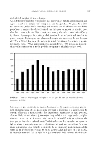 AMC Ag14 Adminisón.

16/4/94

11:53 am

Page 281

ADMINISTRACIÓN DE DERECHOS DE AGUA

iii. Cobro de derechos por uso y descarga
Uno de los instrumentos económicos más importantes para la administración del
agua es el cobro de cargos por concepto de uso de agua. En 1989, cuando la CNA
fue establecida, tal cobro se introdujo por primera vez en México, con un doble
propósito: a) mejorar la eficiencia en el uso del agua, promover un cambio gradual hacia usos más rentables económicamente y disuadir la contaminación, y
b) obtener fondos para la gestión y el desarrollo de los recursos hídricos. La figura 4 muestra los ingresos por el cobro de cargos por concepto de uso de agua
de 1989 a 2002. Obsérvese el incremento anual consistente (inclusive en términos reales) hasta 1993, y cómo empezó a descender en 1994 a causa de una crisis económica nacional y no ha podido recuperar el nivel récord de 1993.

FIGURA 4. Cobro de derechos por concepto de uso de agua de 1989 (en millones de pesos
constantes a 2002).

Los ingresos por concepto de aprovechamiento de las aguas nacionales provienen principalmente de los pagos que efectúan la industria y la generación de
energía eléctrica; la recaudación a los organismos operadores de agua potable,
alcantarillado y saneamiento (OOAPAS) es muy inferior y el riego estaba completamente exento de este impuesto hasta antes de las modificaciones recientes a la
LFD que se describen más adelante. Tradicionalmente, los subsidios de agua en
México han sido usados para lograr objetivos sociopolíticos específicos de seguridad alimentaria, agua potable, y aumento de los ingresos y mejoramiento de la
salud de las poblaciones rurales de bajos recursos. Aunque esto en sí es loable,
la eficiencia total del uso de agua en el país como un todo necesita racionalizar-

281

 