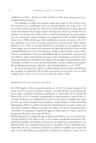 AMC Ag02ValleTula

13/4/94

04:59 pm

36

Page 36

B. JIMÉNEZ, CH. SIEBE Y E. CIFUENTES

14 000 ha en 1926, a 28,000 en 1950, 42,460 en 1965, hasta alcanzar en la actualidad 85,000 hectáreas.
Sin embargo, el empleo de las aguas negras para riego no fue el único cambio ocurrido en la hidrología local. Las elevadas láminas de riego (1.5 a 2.2
m/ha-año) usadas para lavar las sales de los suelos dañinas para la agricultura así
como el transporte de las aguas negras a lo largo de canales sin revestir han resultado en la recarga del acuífero local e incluso la formación de nuevos depósitos de extensiones mucho mayores a la original. En 1998, el Britsh Geological
Survey (BGS, 1998) calculó que dicha infiltración asciende al menos a 25 m3/s
que equivalen a 13 veces la recarga natural (sin la presencia de aguas negras,
Jiménez et al., 1999). La recarga incidental ha ocurrido en tal magnitud y por
tanto tiempo que los niveles piezométricos del agua del subsuelo se han elevado
considerablemente de tal manera que hoy en día en sitios donde el agua subterránea se encontraba a 50 m de profundidad afloran manantiales con gastos de
40 a 600 L/s. Estas nuevas fuentes de agua se han constituido en el único suministro para todas las actividades de la región. Por ejemplo, el manantial de Cerro
Colorado con 600 L/s es uno de los más grandes y de él se abastecen los poblados de Mangas,Tezontepec, Ajacuba y San Salvador (Jiménez et al., 1997).
El exceso de agua en la región se refleja también en los cuerpos superficiales,
por ejemplo, el caudal base del río Tula incrementó en casi ocho veces su valor
original (de 1.6 m3/s a 13 m3/s) en 50 años (de 1945 a 1995).

MODIFICACIÓN

DE LA

CALIDAD

DEL

AGUA

En 1995 llegaba a Tula un gasto promedio de 52 m3/s de aguas negras, de las
cuales 40 m3/s escurren en forma continua a lo largo del año ya que provienen
de las aguas residuales domésticas, industriales y comerciales de la Ciudad de
México; los 12 m3/s restantes corresponden al valor promedio anual de los excedentes de lluvia y en realidad sólo se observan de mayo a octubre, unas horas
por día y por tanto en gastos muy variables y mucho mayores al valor promedio
(Domínguez, 2001). La tabla 2 muestra las características de las aguas negras que
salen de la Ciudad de México en época de estiaje y de lluvias, respectivamente.
Contrario a lo esperado, la calidad del agua en ambas épocas es mala, a pesar de
la supuesta dilución con el agua de lluvia.
Afortunadamente la calidad del agua residual se beneficia con su recorrido hasta llegar al Valle de Tula. Ello ocurre en los cuerpos superficiales mediante la degradación biológica, la fotólisis, la desorción, la oxidación, la precipitación y la
dilución.Todo este conjunto de procesos es conocido como la capacidad autodepuradora de ríos y corrientes.También, la calidad se modifica por el paso del
agua a través del suelo por la adsorción, la absorción (en plantas y suelo), la oxi-

 