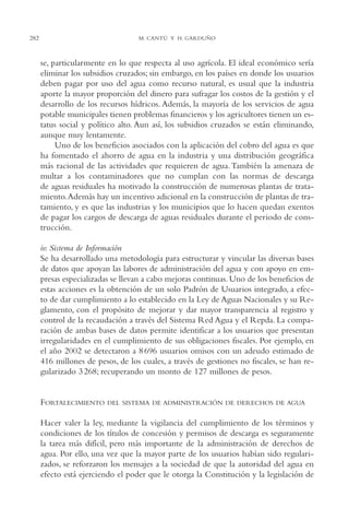 AMC Ag14 Adminisón.

16/4/94

282

11:53 am

Page 282

M. CANTÚ Y H. GARDUÑO

se, particularmente en lo que respecta al uso agrícola. El ideal económico sería
eliminar los subsidios cruzados; sin embargo, en los países en donde los usuarios
deben pagar por uso del agua como recurso natural, es usual que la industria
aporte la mayor proporción del dinero para sufragar los costos de la gestión y el
desarrollo de los recursos hídricos. Además, la mayoría de los servicios de agua
potable municipales tienen problemas financieros y los agricultores tienen un estatus social y político alto. Aun así, los subsidios cruzados se están eliminando,
aunque muy lentamente.
Uno de los beneficios asociados con la aplicación del cobro del agua es que
ha fomentado el ahorro de agua en la industria y una distribución geográfica
más racional de las actividades que requieren de agua. También la amenaza de
multar a los contaminadores que no cumplan con las normas de descarga
de aguas residuales ha motivado la construcción de numerosas plantas de tratamiento.Además hay un incentivo adicional en la construcción de plantas de tratamiento, y es que las industrias y los municipios que lo hacen quedan exentos
de pagar los cargos de descarga de aguas residuales durante el periodo de construcción.
iv. Sistema de Información
Se ha desarrollado una metodología para estructurar y vincular las diversas bases
de datos que apoyan las labores de administración del agua y con apoyo en empresas especializadas se llevan a cabo mejoras continuas. Uno de los beneficios de
estas acciones es la obtención de un solo Padrón de Usuarios integrado, a efecto de dar cumplimiento a lo establecido en la Ley de Aguas Nacionales y su Reglamento, con el propósito de mejorar y dar mayor transparencia al registro y
control de la recaudación a través del Sistema Red Agua y el Repda. La comparación de ambas bases de datos permite identificar a los usuarios que presentan
irregularidades en el cumplimiento de sus obligaciones fiscales. Por ejemplo, en
el año 2002 se detectaron a 8 696 usuarios omisos con un adeudo estimado de
416 millones de pesos, de los cuales, a través de gestiones no fiscales, se han regularizado 3 268; recuperando un monto de 127 millones de pesos.

FORTALECIMIENTO

DEL SISTEMA DE ADMINISTRACIÓN DE DERECHOS DE AGUA

Hacer valer la ley, mediante la vigilancia del cumplimiento de los términos y
condiciones de los títulos de concesión y permisos de descarga es seguramente
la tarea más difícil, pero más importante de la administración de derechos de
agua. Por ello, una vez que la mayor parte de los usuarios habían sido regularizados, se reforzaron los mensajes a la sociedad de que la autoridad del agua en
efecto está ejerciendo el poder que le otorga la Constitución y la legislación de

 