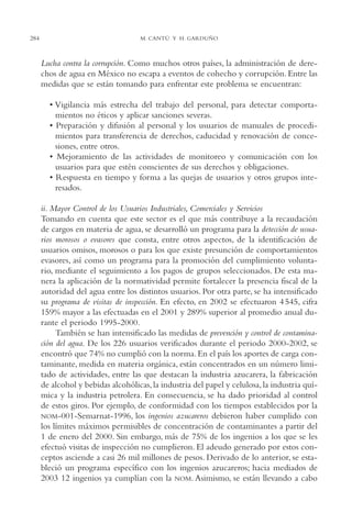 AMC Ag14 Adminisón.

284

16/4/94

11:53 am

Page 284

M. CANTÚ Y H. GARDUÑO

Lucha contra la corrupción. Como muchos otros países, la administración de derechos de agua en México no escapa a eventos de cohecho y corrupción. Entre las
medidas que se están tomando para enfrentar este problema se encuentran:
• Vigilancia más estrecha del trabajo del personal, para detectar comportamientos no éticos y aplicar sanciones severas.
• Preparación y difusión al personal y los usuarios de manuales de procedimientos para transferencia de derechos, caducidad y renovación de concesiones, entre otros.
• Mejoramiento de las actividades de monitoreo y comunicación con los
usuarios para que estén conscientes de sus derechos y obligaciones.
• Respuesta en tiempo y forma a las quejas de usuarios y otros grupos interesados.
ii. Mayor Control de los Usuarios Industriales, Comerciales y Servicios
Tomando en cuenta que este sector es el que más contribuye a la recaudación
de cargos en materia de agua, se desarrolló un programa para la detección de usuarios morosos o evasores que consta, entre otros aspectos, de la identificación de
usuarios omisos, morosos o para los que existe presunción de comportamientos
evasores, así como un programa para la promoción del cumplimiento voluntario, mediante el seguimiento a los pagos de grupos seleccionados. De esta manera la aplicación de la normatividad permite fortalecer la presencia fiscal de la
autoridad del agua entre los distintos usuarios. Por otra parte, se ha intensificado
su programa de visitas de inspección. En efecto, en 2002 se efectuaron 4 545, cifra
159% mayor a las efectuadas en el 2001 y 289% superior al promedio anual durante el periodo 1995-2000.
También se han intensificado las medidas de prevención y control de contaminación del agua. De los 226 usuarios verificados durante el periodo 2000-2002, se
encontró que 74% no cumplió con la norma. En el país los aportes de carga contaminante, medida en materia orgánica, están concentrados en un número limitado de actividades, entre las que destacan la industria azucarera, la fabricación
de alcohol y bebidas alcohólicas, la industria del papel y celulosa, la industria química y la industria petrolera. En consecuencia, se ha dado prioridad al control
de estos giros. Por ejemplo, de conformidad con los tiempos establecidos por la
NOM-001-Semarnat-1996, los ingenios azucareros debieron haber cumplido con
los límites máximos permisibles de concentración de contaminantes a partir del
1 de enero del 2000. Sin embargo, más de 75% de los ingenios a los que se les
efectuó visitas de inspección no cumplieron. El adeudo generado por estos conceptos asciende a casi 26 mil millones de pesos. Derivado de lo anterior, se estableció un programa específico con los ingenios azucareros; hacia mediados de
2003 12 ingenios ya cumplían con la NOM. Asimismo, se están llevando a cabo

 