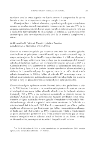AMC Ag14 Adminisón.

16/4/94

11:53 am

Page 285

ADMINISTRACIÓN DE DERECHOS DE AGUA

reuniones con los otros ingenios en donde asumen el compromiso de que se
llevarán a cabo las acciones necesarias para cumplir la NOM.
Otro ejemplo es la industria alimenticia, cuyas descargas de aguas residuales requieren en muchos casos de tratamientos costosos; en este caso, sólo 17% de las
empresas verificadas cumplió. En un tercer ejemplo, la industria química, en la que
a causa de la heterogeneidad de sus descargas, los sistemas de depuración deben
diseñarse para cada caso en particular; sólo 30% de las empresas cumplió con la
norma.
iii. Depuración del Padrón de Usuarios Agrícolas e Incentivos
para Aumentar la Eficiencia en el Uso Agrícola
Detección de usuarios no agrícolas que se ostentan como tales. Los usuarios agrícolas,
además de ser los principales consumidores del agua y estar exentos del pago de
cargos, están sujetos a las tarifas eléctricas preferenciales 9 y 9M, que abaratan la
extracción del agua subterránea. Para verificar que los usuarios que disfrutan del
subsidio de las tarifas eléctricas son efectivamente usuarios agrícolas, la CNA y la
Comisión Federal (CFE) celebraron un convenio de colaboración para cruzar las
bases de datos y detectar a los posibles usuarios que desvían el uso autorizado y
disfrutan de la exención del pago de cargos así como de las tarifas eléctricas subsidiadas. A mediados de 2003 se habían identificado 425 usuarios que en sus títulos de concesión tienen autorizados un uso diferente al agrícola, por lo que se
llevarán a cabo los procedimientos correspondientes para sancionarlos.
Decreto adicional para regularizar usuarios. Por otra parte, cifras preliminares a enero de 2002 indican la existencia de un número importante de usuarios con actividad agrícola que no se habían adherido a los decretos de facilidades administrativas de 1995 y 1996, y que no habían regularizado su situación después de
esta fecha5. Con el fin de que estos usuarios pudiesen acreditarse como concesionarios de aguas nacionales de uso agrícola y beneficiarse de las tarifas subsidiadas de energía eléctrica, se publicó nuevamente un decreto de facilidades administrativas el 4 de febrero de 2002. Este decreto estableció que sólo se podrían
regularizar a los usuarios que demostraran que habían estado utilizando el recurso desde antes del 12 de octubre de 1995, requisito que evitaba la regularización
de pozos clandestinos posteriores a esa fecha; asimismo establecía que las concesiones se otorgarían por un volumen anual en función de una lámina de riego
de 60 centímetros, con objeto de reducir el desperdicio del recurso.

5 Al 31 de diciembre de 2001 se tenía conocimiento de aproximadamente 5 000 usuarios
agrícolas que no se habían adherido a los decretos.

285

 